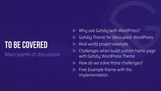 To BE COVERED
Main points of discussion
⩥ Why use Gatsby with WordPress?
⩥ Gatsby Theme for Decoupled WordPress
⩥ Real world project example.
⩥ Challenges when build custom home page
with Gatsby WordPress Theme
⩥ How do we solve those challenges?
⩥ Free Example theme with the
implementation.
 