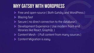 ⩥ Free and open-source ( Both Gatsby and WordPress )
⩥ Blazing fast
⩥ Secure ( no direct connection to the database )
⩥ Development Experience ( Use modern front-end
libraries like React, GraphQL )
⩥ Content Mesh - ( Pull content from many sources )
⩥ Content Migration is easy.
Why Gatsby with WordPress
 