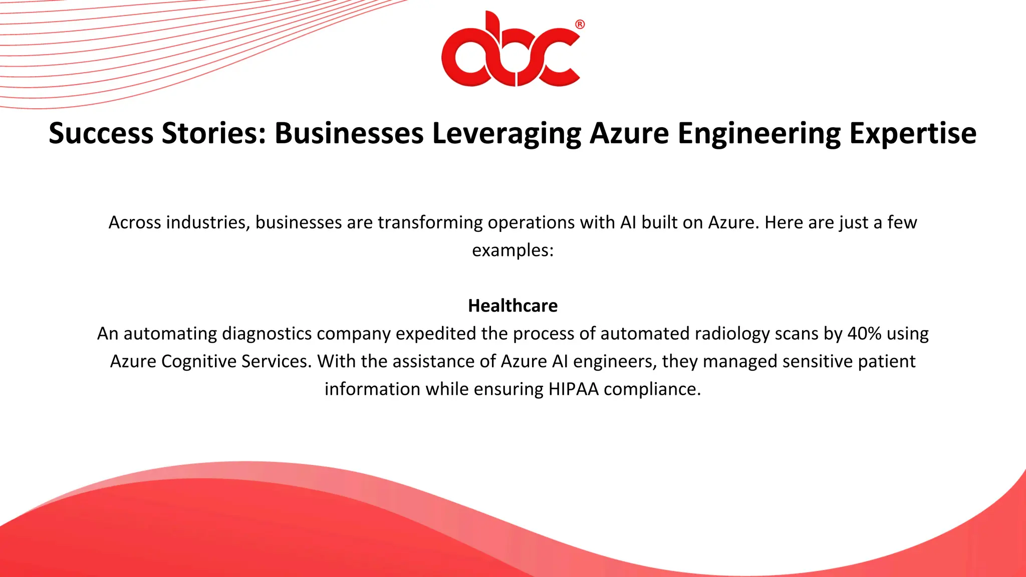 Across industries, businesses are transforming operations with AI built on Azure. Here are just a few
examples:
Healthcare
An automating diagnostics company expedited the process of automated radiology scans by 40% using
Azure Cognitive Services. With the assistance of Azure AI engineers, they managed sensitive patient
information while ensuring HIPAA compliance.
Success Stories: Businesses Leveraging Azure Engineering Expertise
 