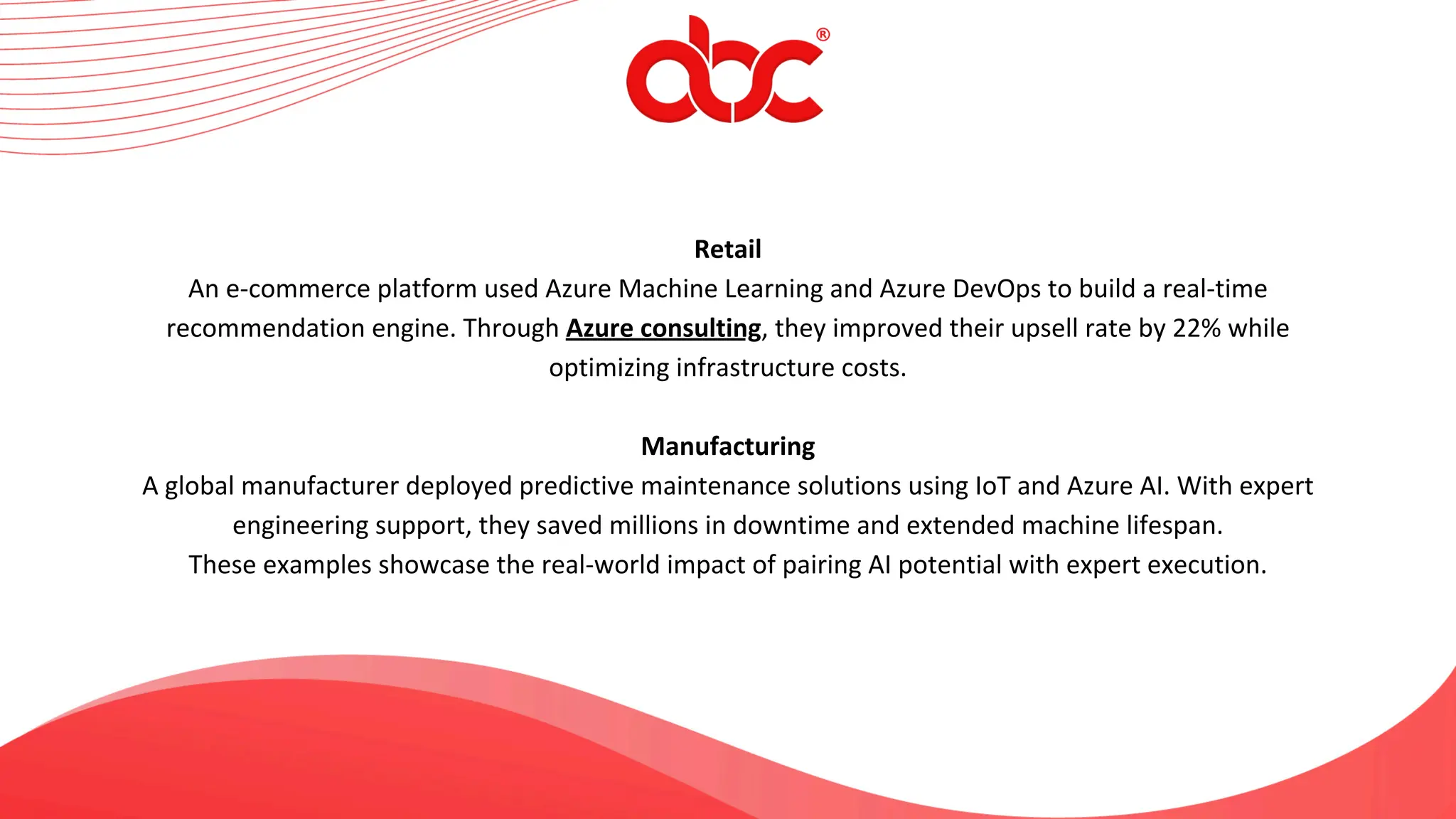 Retail
An e-commerce platform used Azure Machine Learning and Azure DevOps to build a real-time
recommendation engine. Through Azure consulting, they improved their upsell rate by 22% while
optimizing infrastructure costs.
Manufacturing
A global manufacturer deployed predictive maintenance solutions using IoT and Azure AI. With expert
engineering support, they saved millions in downtime and extended machine lifespan.
These examples showcase the real-world impact of pairing AI potential with expert execution.
 