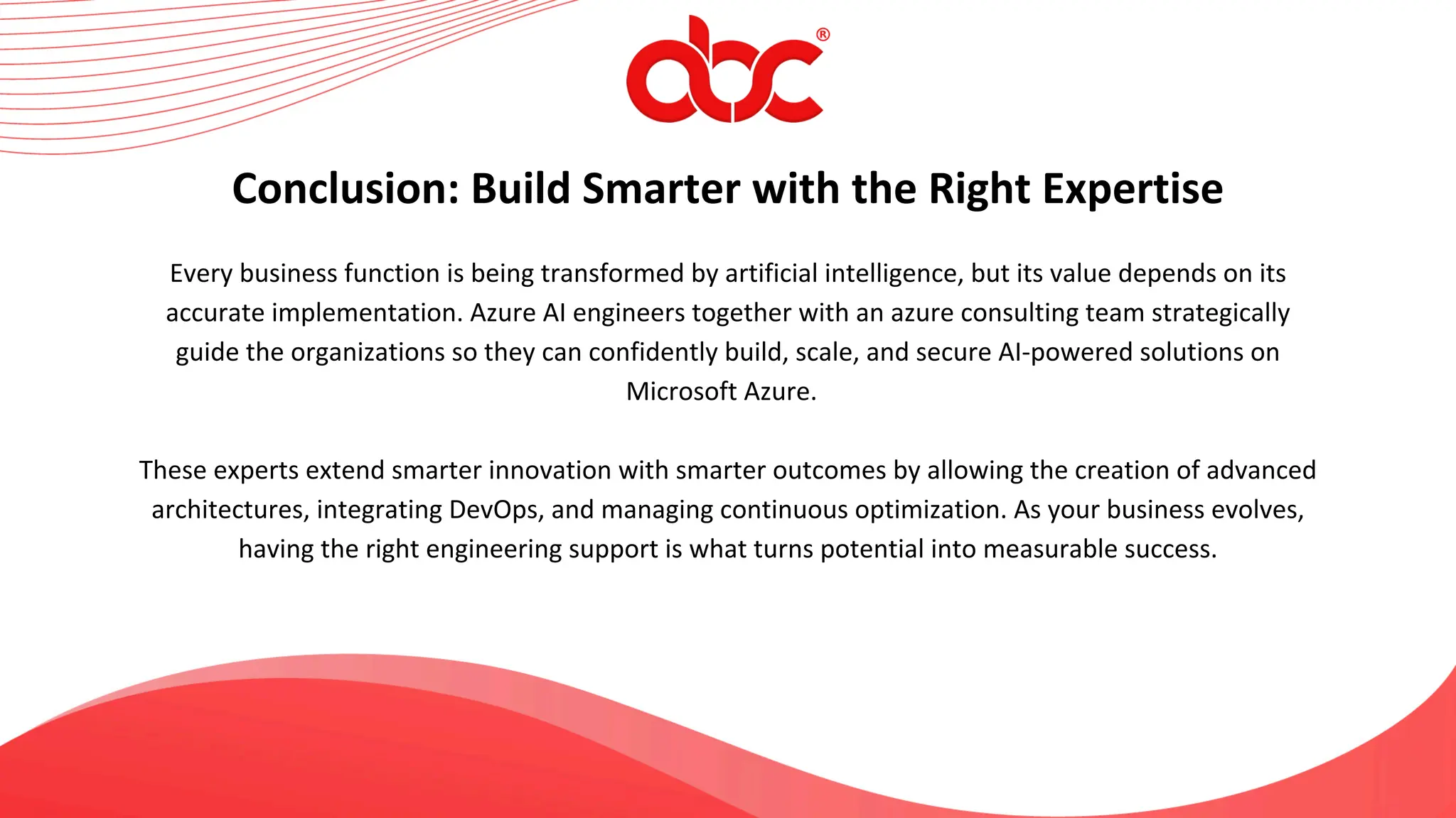 Every business function is being transformed by artificial intelligence, but its value depends on its
accurate implementation. Azure AI engineers together with an azure consulting team strategically
guide the organizations so they can confidently build, scale, and secure AI-powered solutions on
Microsoft Azure.
These experts extend smarter innovation with smarter outcomes by allowing the creation of advanced
architectures, integrating DevOps, and managing continuous optimization. As your business evolves,
having the right engineering support is what turns potential into measurable success.
Conclusion: Build Smarter with the Right Expertise
 