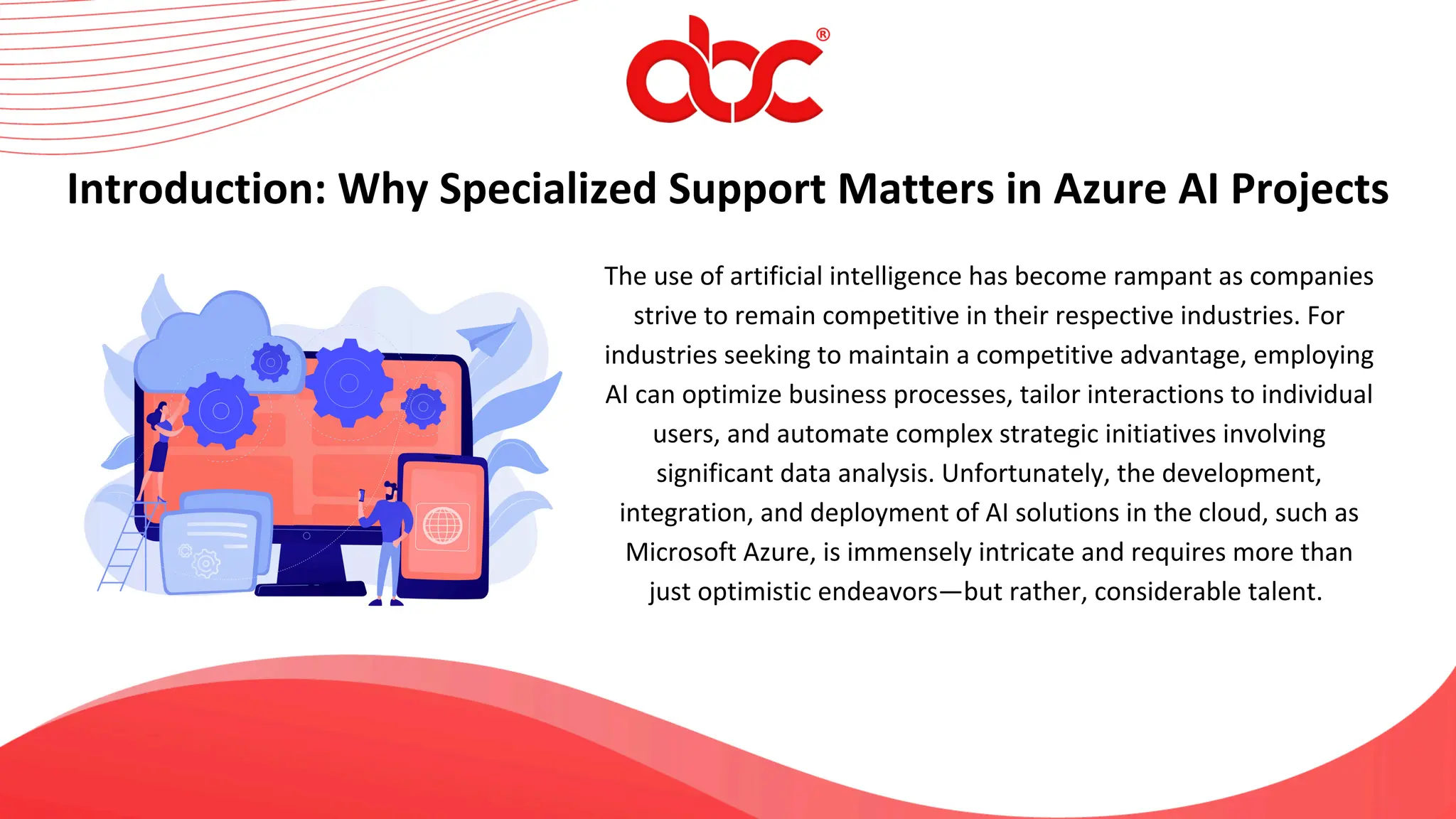 The use of artificial intelligence has become rampant as companies
strive to remain competitive in their respective industries. For
industries seeking to maintain a competitive advantage, employing
AI can optimize business processes, tailor interactions to individual
users, and automate complex strategic initiatives involving
significant data analysis. Unfortunately, the development,
integration, and deployment of AI solutions in the cloud, such as
Microsoft Azure, is immensely intricate and requires more than
just optimistic endeavors—but rather, considerable talent.
Introduction: Why Specialized Support Matters in Azure AI Projects
 