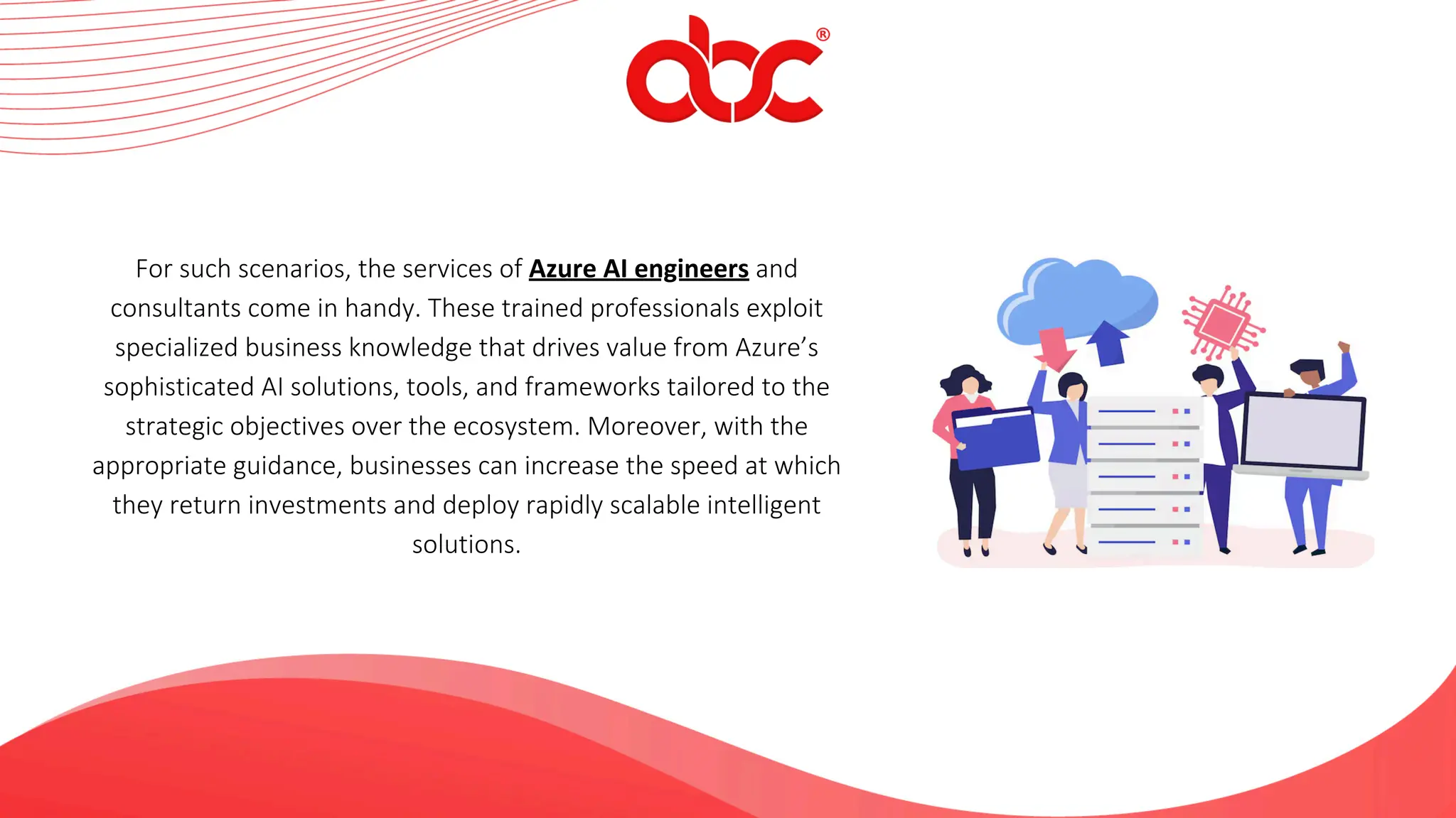 For such scenarios, the services of Azure AI engineers and
consultants come in handy. These trained professionals exploit
specialized business knowledge that drives value from Azure’s
sophisticated AI solutions, tools, and frameworks tailored to the
strategic objectives over the ecosystem. Moreover, with the
appropriate guidance, businesses can increase the speed at which
they return investments and deploy rapidly scalable intelligent
solutions.
 