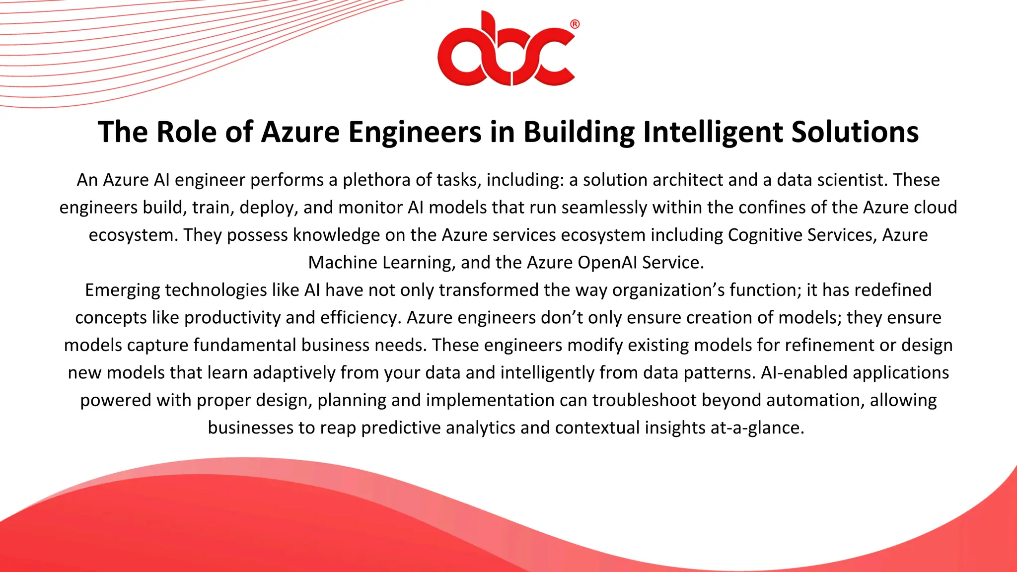 An Azure AI engineer performs a plethora of tasks, including: a solution architect and a data scientist. These
engineers build, train, deploy, and monitor AI models that run seamlessly within the confines of the Azure cloud
ecosystem. They possess knowledge on the Azure services ecosystem including Cognitive Services, Azure
Machine Learning, and the Azure OpenAI Service.
Emerging technologies like AI have not only transformed the way organization’s function; it has redefined
concepts like productivity and efficiency. Azure engineers don’t only ensure creation of models; they ensure
models capture fundamental business needs. These engineers modify existing models for refinement or design
new models that learn adaptively from your data and intelligently from data patterns. AI-enabled applications
powered with proper design, planning and implementation can troubleshoot beyond automation, allowing
businesses to reap predictive analytics and contextual insights at-a-glance.
The Role of Azure Engineers in Building Intelligent Solutions
 
