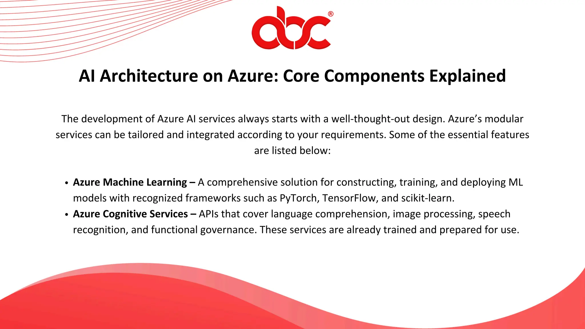 The development of Azure AI services always starts with a well-thought-out design. Azure’s modular
services can be tailored and integrated according to your requirements. Some of the essential features
are listed below:
Azure Machine Learning – A comprehensive solution for constructing, training, and deploying ML
models with recognized frameworks such as PyTorch, TensorFlow, and scikit-learn.
Azure Cognitive Services – APIs that cover language comprehension, image processing, speech
recognition, and functional governance. These services are already trained and prepared for use.
AI Architecture on Azure: Core Components Explained
 