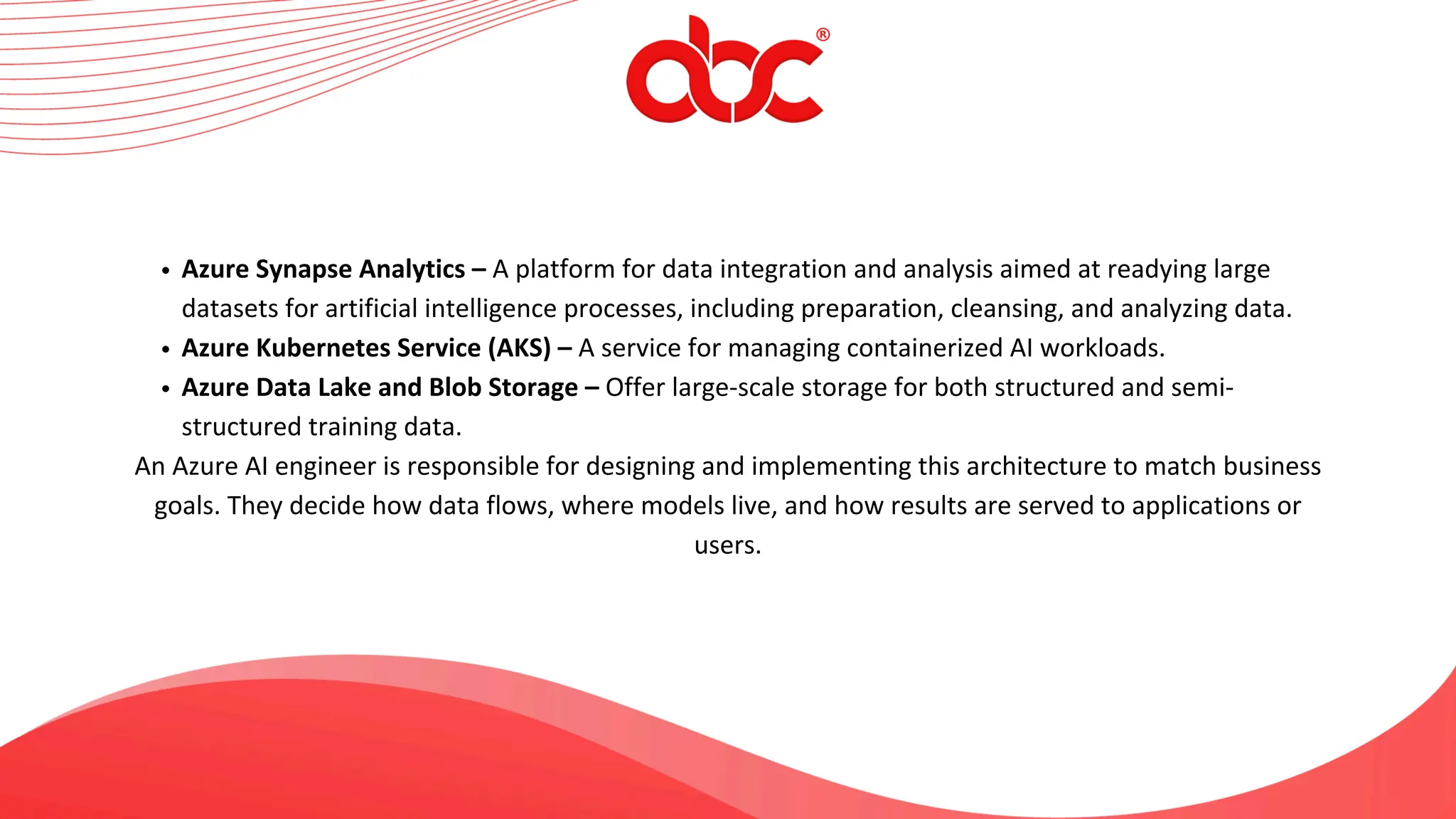 Azure Synapse Analytics – A platform for data integration and analysis aimed at readying large
datasets for artificial intelligence processes, including preparation, cleansing, and analyzing data.
Azure Kubernetes Service (AKS) – A service for managing containerized AI workloads.
Azure Data Lake and Blob Storage – Offer large-scale storage for both structured and semi-
structured training data.
An Azure AI engineer is responsible for designing and implementing this architecture to match business
goals. They decide how data flows, where models live, and how results are served to applications or
users.
 