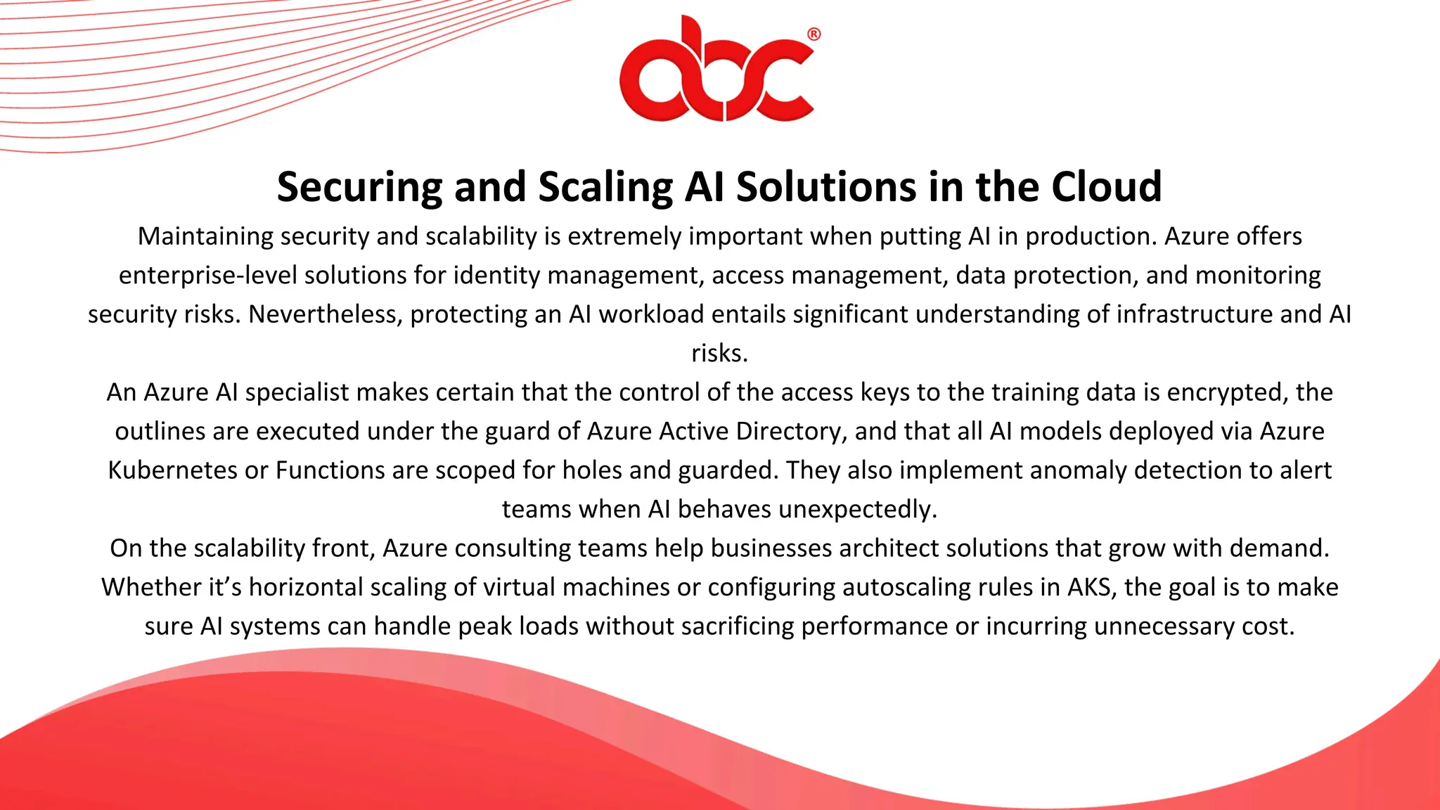 Maintaining security and scalability is extremely important when putting AI in production. Azure offers
enterprise-level solutions for identity management, access management, data protection, and monitoring
security risks. Nevertheless, protecting an AI workload entails significant understanding of infrastructure and AI
risks.
An Azure AI specialist makes certain that the control of the access keys to the training data is encrypted, the
outlines are executed under the guard of Azure Active Directory, and that all AI models deployed via Azure
Kubernetes or Functions are scoped for holes and guarded. They also implement anomaly detection to alert
teams when AI behaves unexpectedly.
On the scalability front, Azure consulting teams help businesses architect solutions that grow with demand.
Whether it’s horizontal scaling of virtual machines or configuring autoscaling rules in AKS, the goal is to make
sure AI systems can handle peak loads without sacrificing performance or incurring unnecessary cost.
Securing and Scaling AI Solutions in the Cloud
 