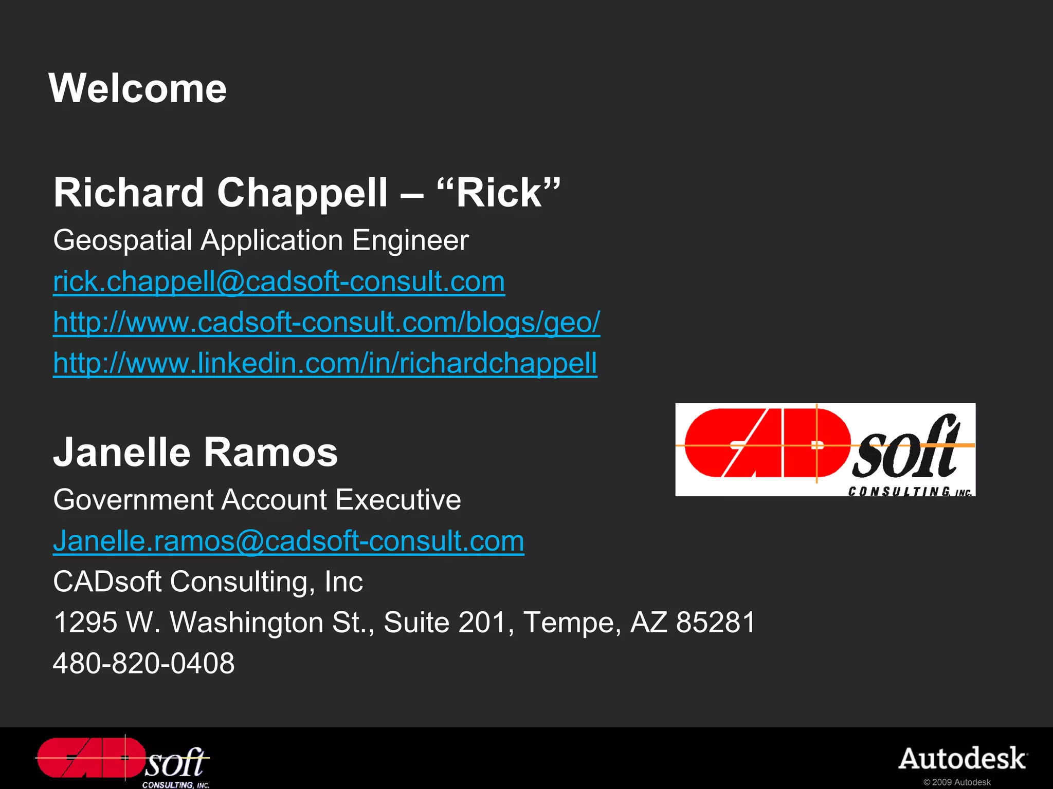 Welcome

Richard Chappell – “Rick”
Geospatial Application Engineer
rick.chappell@cadsoft-consult.com
http://www.cadsoft-consult.com/blogs/geo/
http://www.linkedin.com/in/richardchappell


Janelle Ramos
Government Account Executive
Janelle.ramos@cadsoft-consult.com
CADsoft Consulting, Inc
1295 W. Washington St., Suite 201, Tempe, AZ 85281
480-820-0408


                                                     © 2009 Autodesk
 
