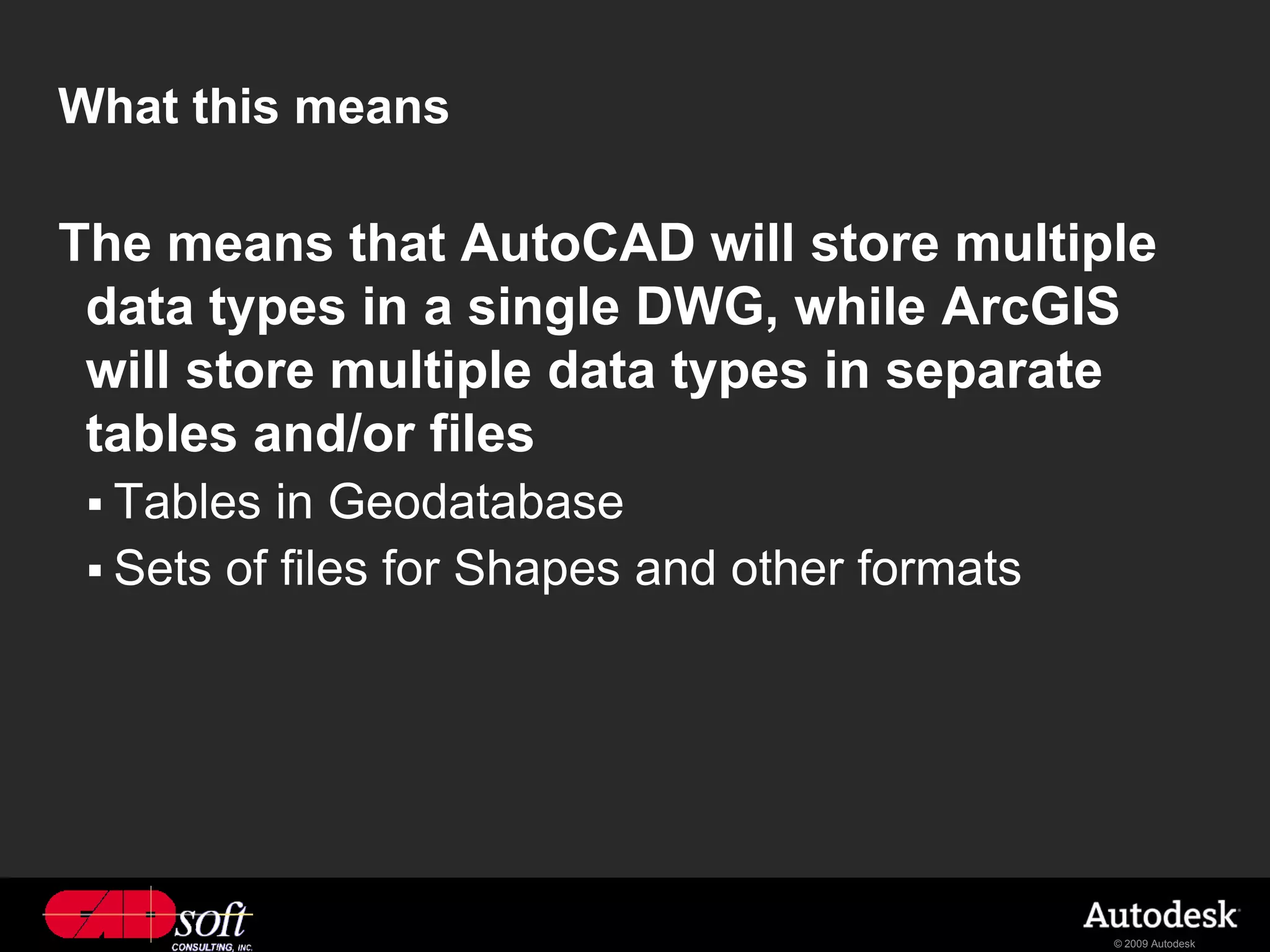 What this means

The means that AutoCAD will store multiple
 data types in a single DWG, while ArcGIS
 will store multiple data types in separate
 tables and/or files
  Tables  in Geodatabase
  Sets of files for Shapes and other formats




                                                © 2009 Autodesk
 