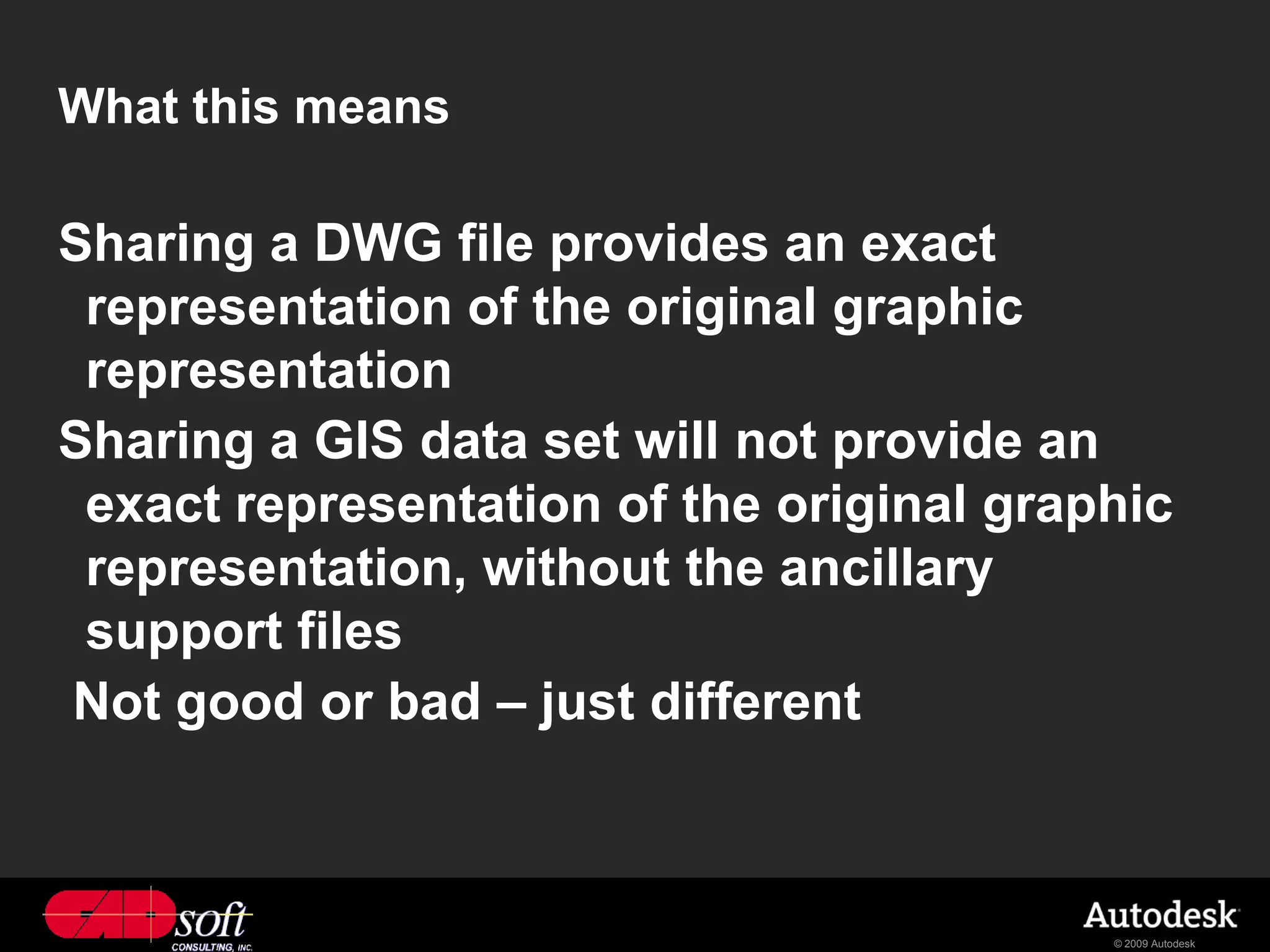 What this means

Sharing a DWG file provides an exact
 representation of the original graphic
 representation
Sharing a GIS data set will not provide an
 exact representation of the original graphic
 representation, without the ancillary
 support files
Not good or bad – just different



                                          © 2009 Autodesk
 