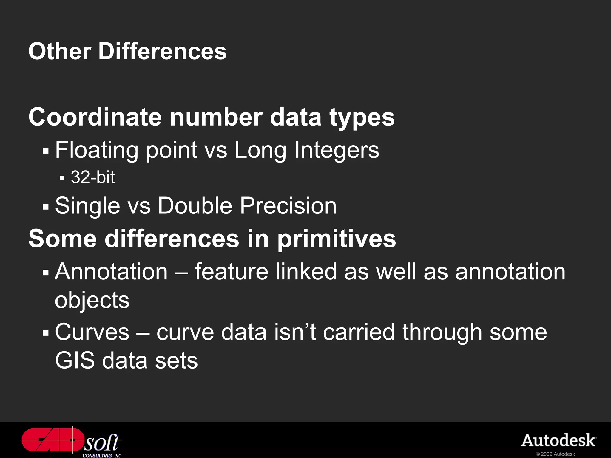 Other Differences

Coordinate number data types
  Floating     point vs Long Integers
     32-bit
  Single      vs Double Precision
Some differences in primitives
  Annotation      – feature linked as well as annotation
   objects
  Curves – curve data isn’t carried through some
   GIS data sets


                                                      © 2009 Autodesk
 
