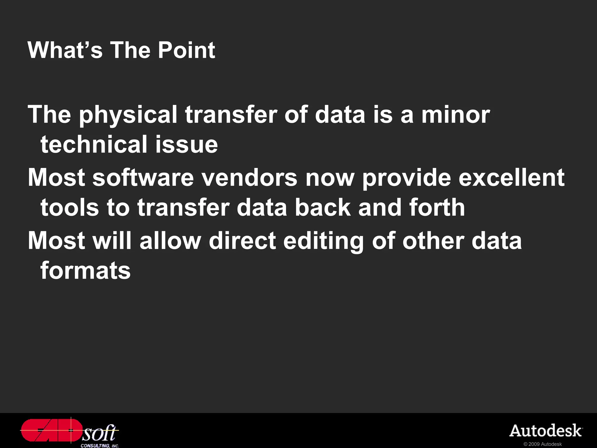 What’s The Point

The physical transfer of data is a minor
 technical issue
Most software vendors now provide excellent
 tools to transfer data back and forth
Most will allow direct editing of other data
 formats




                                        © 2009 Autodesk
 