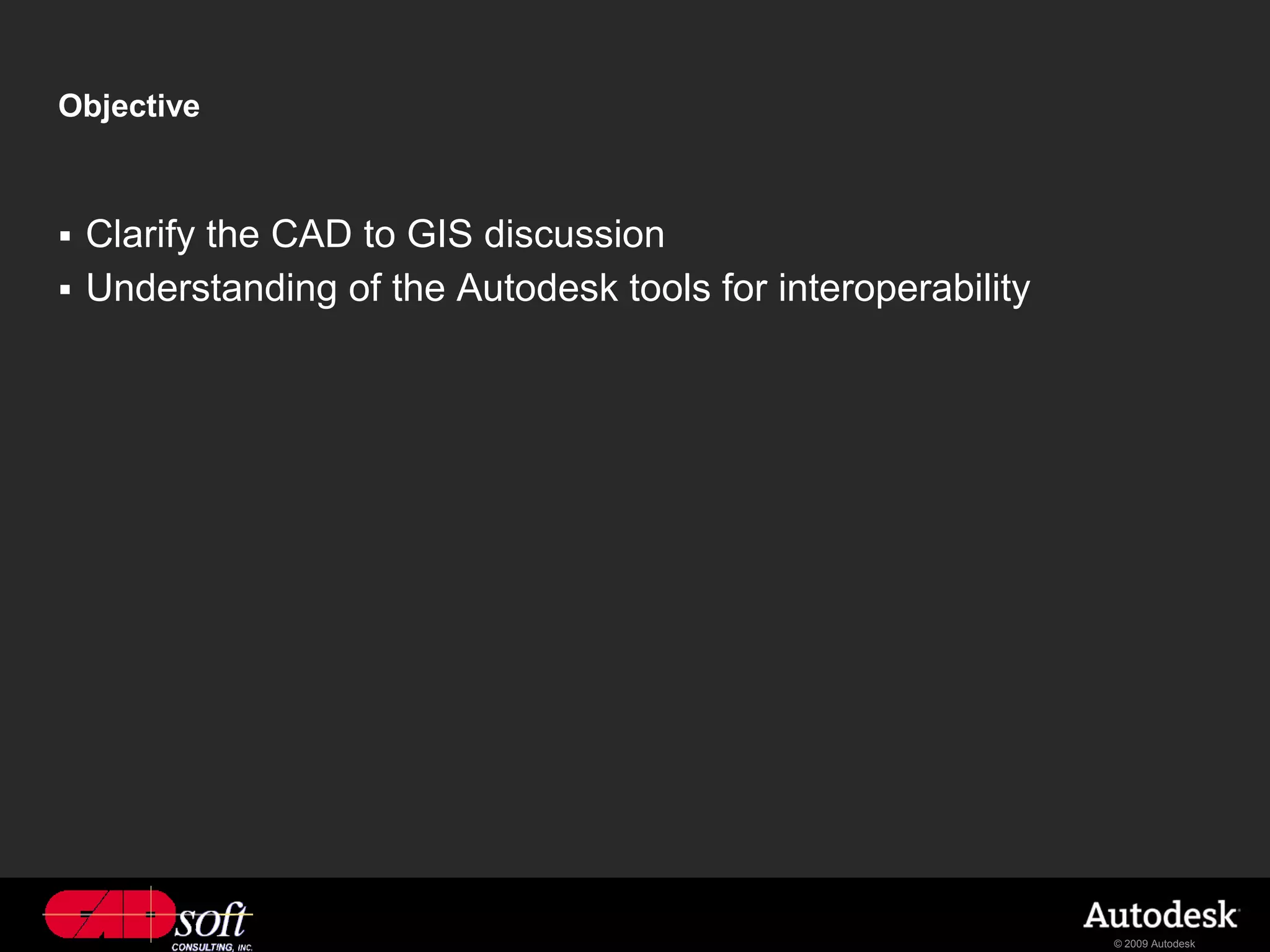 Objective



 Clarify the CAD to GIS discussion
 Understanding of the Autodesk tools for interoperability




                                                             © 2009 Autodesk
 