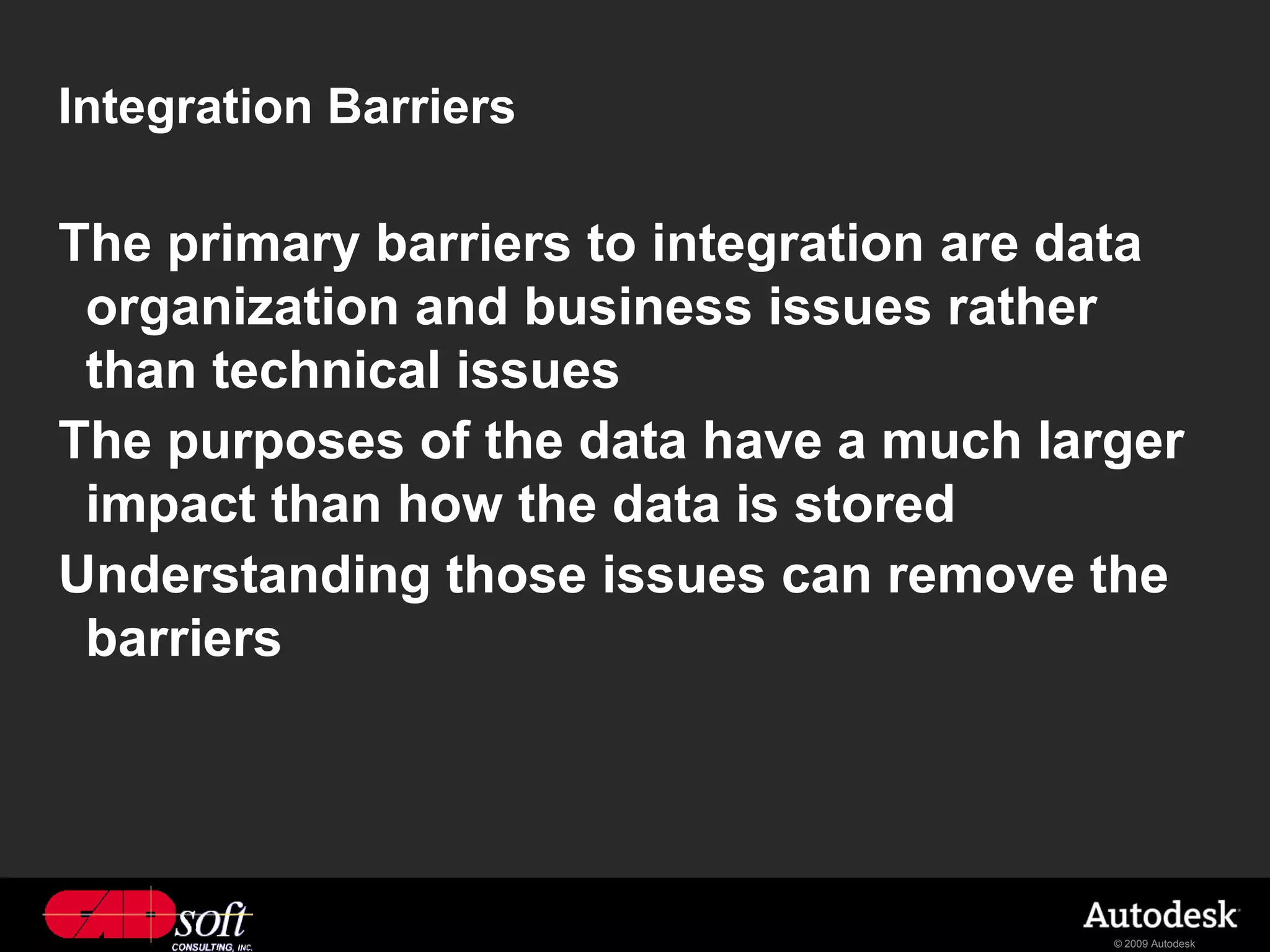 Integration Barriers

The primary barriers to integration are data
 organization and business issues rather
 than technical issues
The purposes of the data have a much larger
 impact than how the data is stored
Understanding those issues can remove the
 barriers




                                         © 2009 Autodesk
 