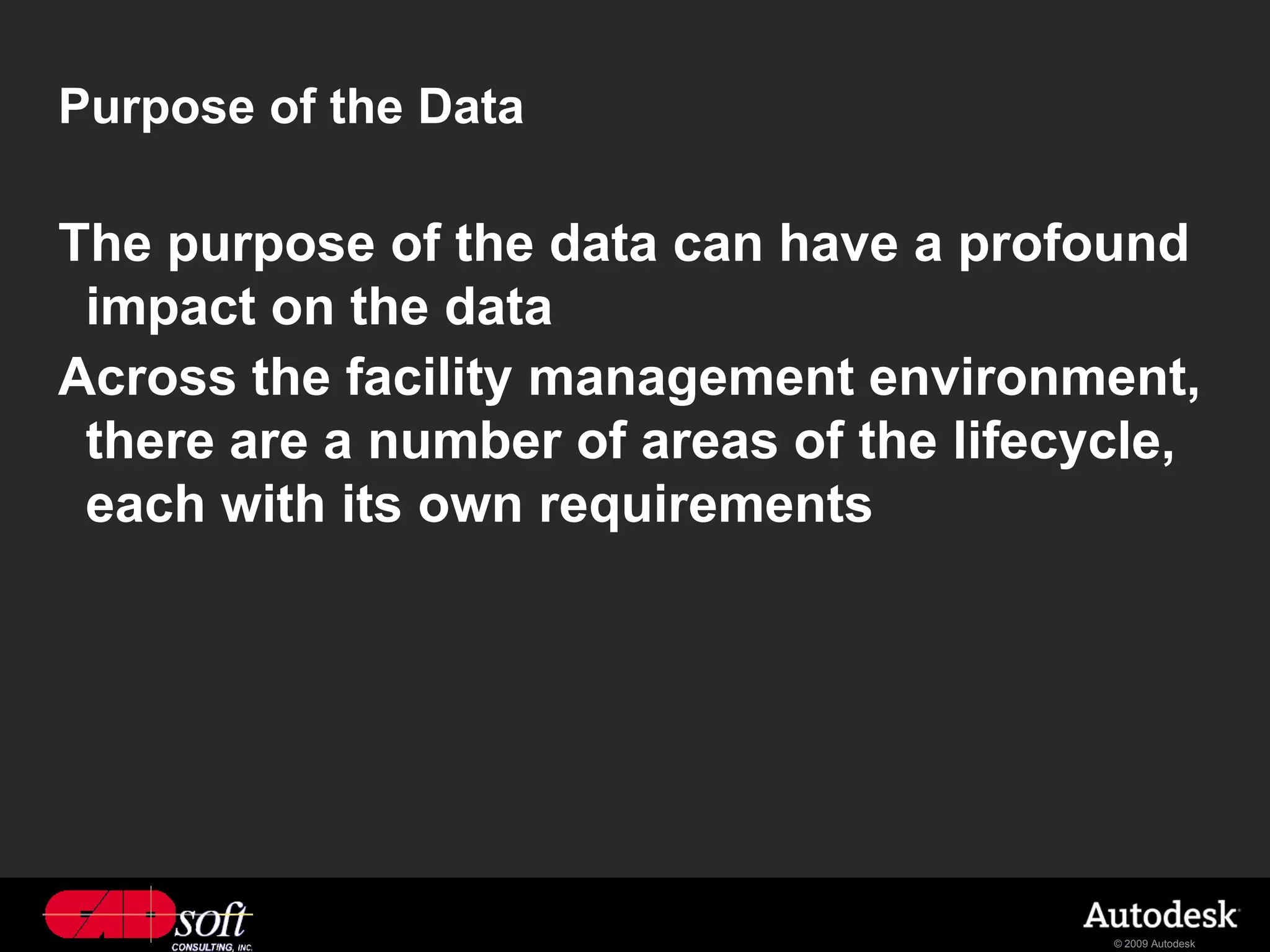 Purpose of the Data

The purpose of the data can have a profound
 impact on the data
Across the facility management environment,
 there are a number of areas of the lifecycle,
 each with its own requirements




                                          © 2009 Autodesk
 