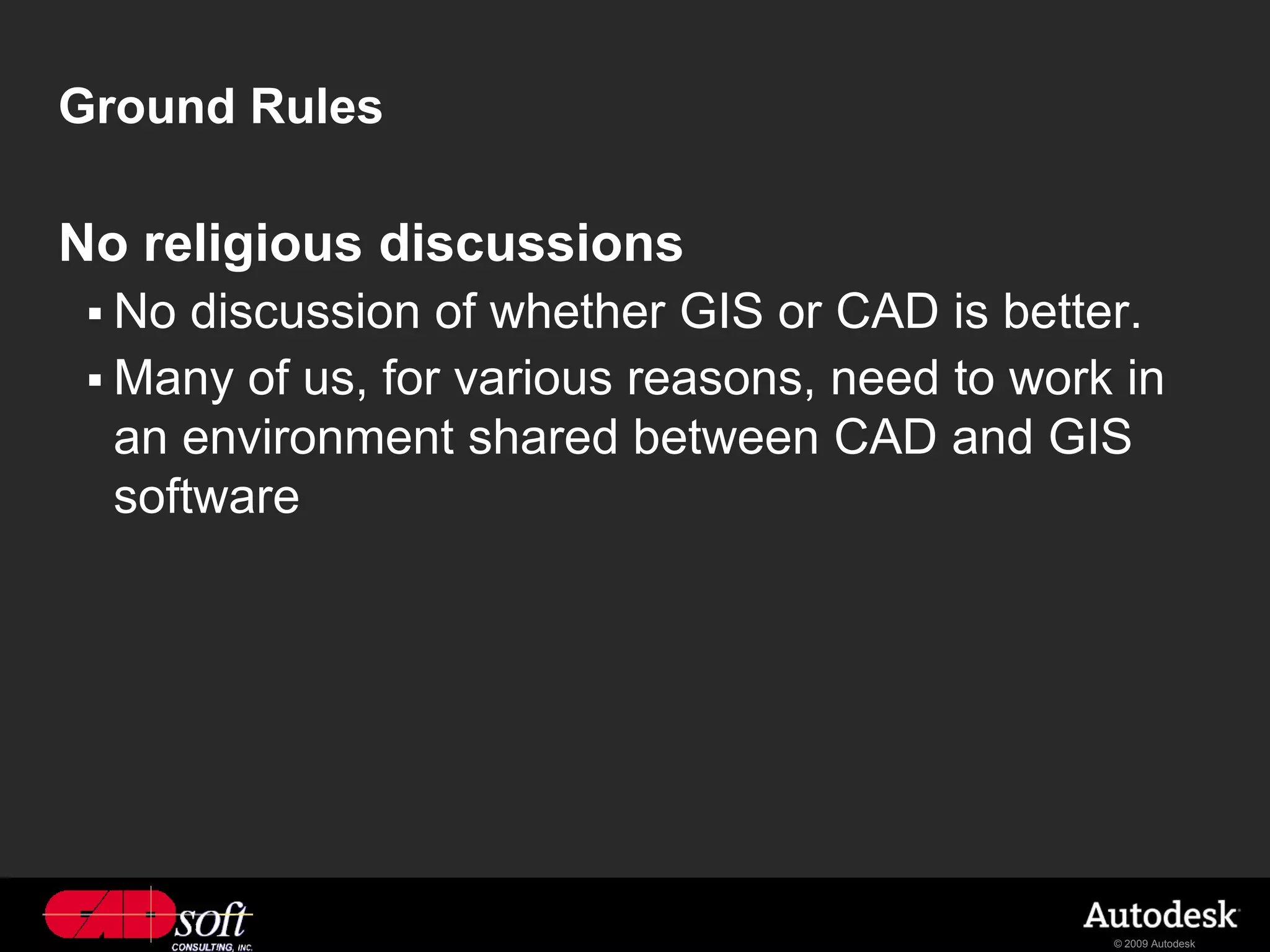 Ground Rules

No religious discussions
  No  discussion of whether GIS or CAD is better.
  Many of us, for various reasons, need to work in
   an environment shared between CAD and GIS
   software




                                                © 2009 Autodesk
 