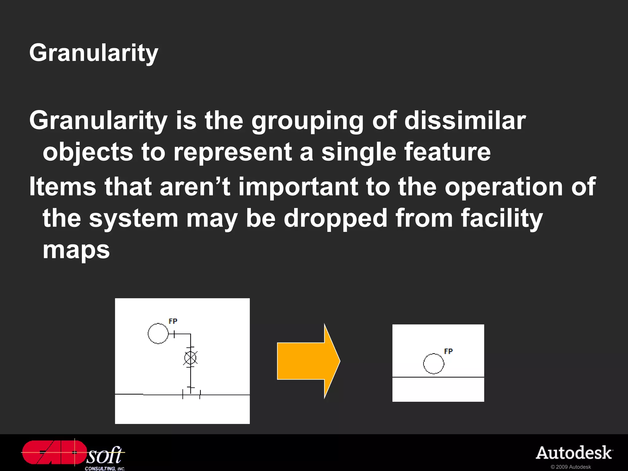 Granularity

Granularity is the grouping of dissimilar
  objects to represent a single feature
Items that aren’t important to the operation of
  the system may be dropped from facility
  maps




                                           © 2009 Autodesk
 