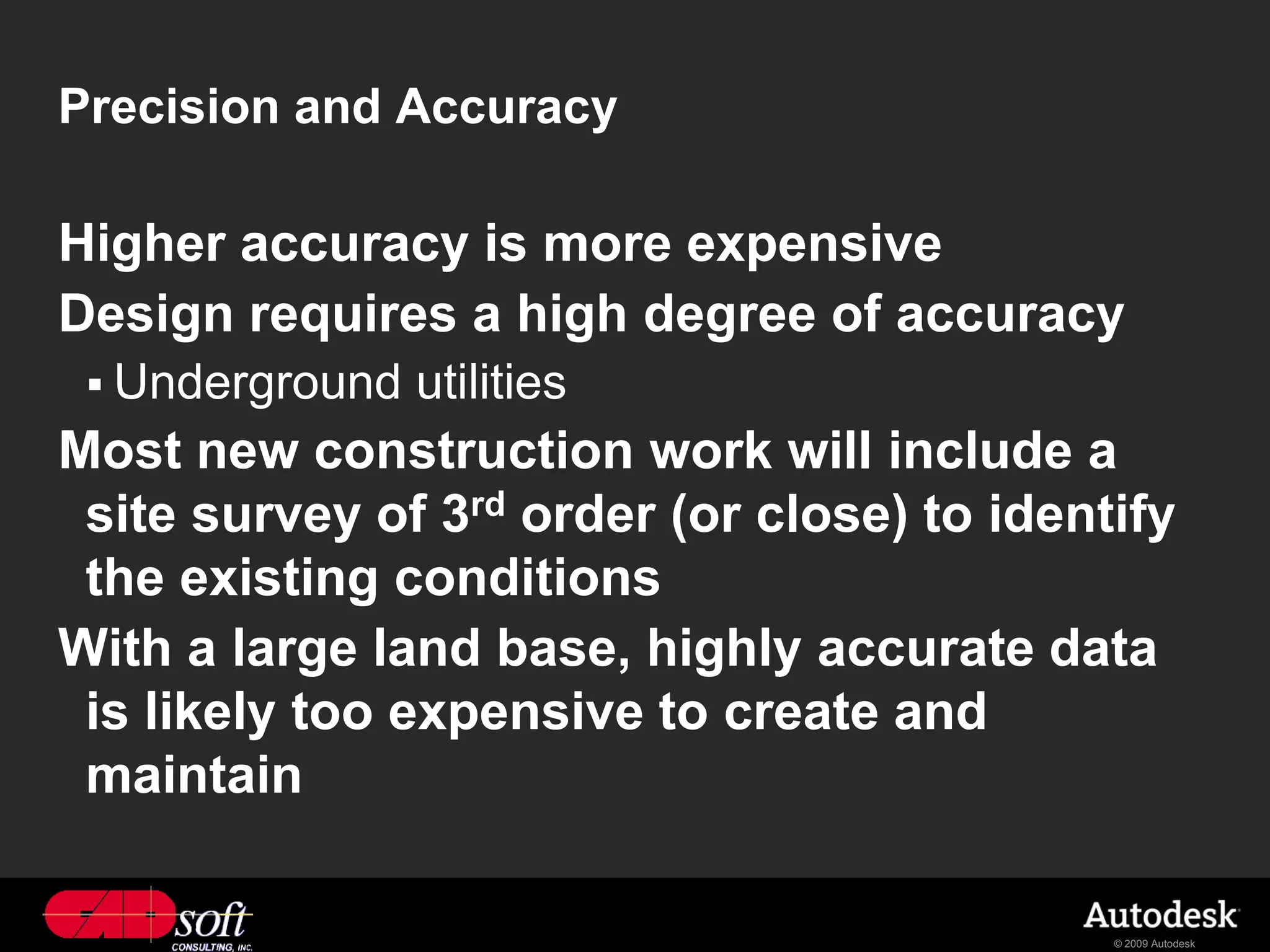 Precision and Accuracy

Higher accuracy is more expensive
Design requires a high degree of accuracy
  Underground   utilities
Most new construction work will include a
 site survey of 3rd order (or close) to identify
 the existing conditions
With a large land base, highly accurate data
 is likely too expensive to create and
 maintain

                                             © 2009 Autodesk
 