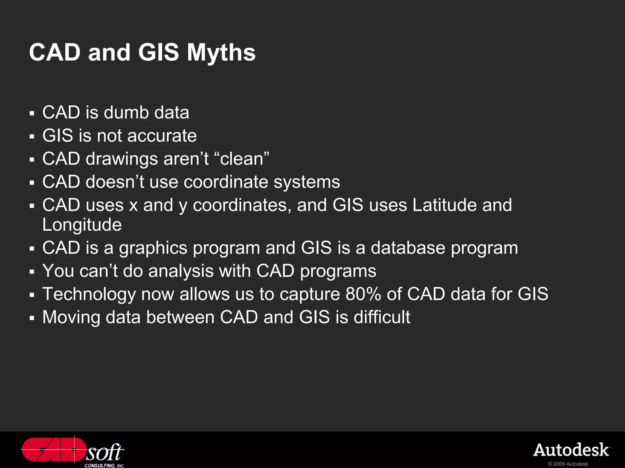 CAD and GIS Myths

   CAD is dumb data
   GIS is not accurate
   CAD drawings aren’t “clean”
   CAD doesn’t use coordinate systems
   CAD uses x and y coordinates, and GIS uses Latitude and
    Longitude
   CAD is a graphics program and GIS is a database program
   You can’t do analysis with CAD programs
   Technology now allows us to capture 80% of CAD data for GIS
   Moving data between CAD and GIS is difficult




                                                              © 2009 Autodesk
 