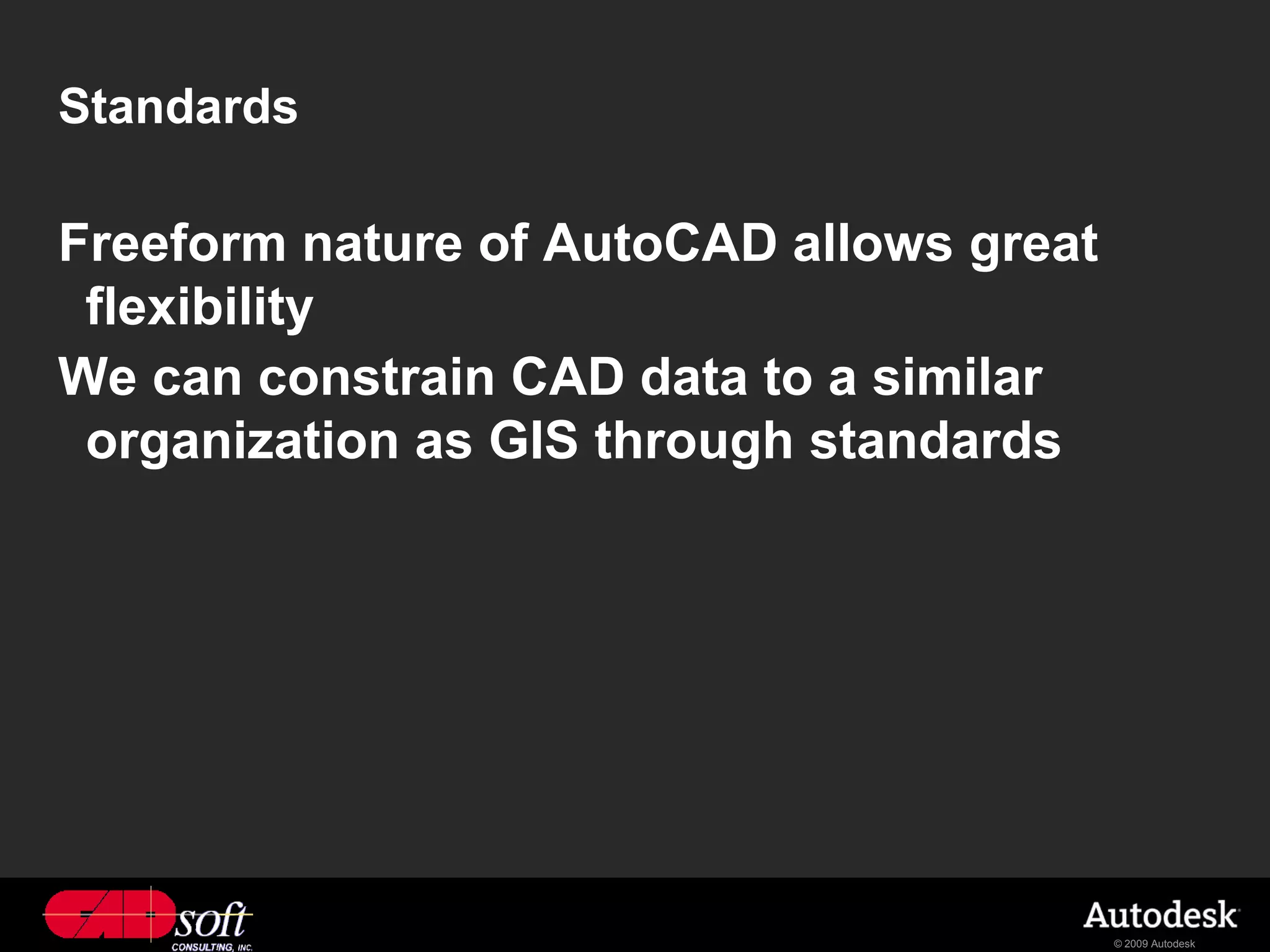 Standards

Freeform nature of AutoCAD allows great
 flexibility
We can constrain CAD data to a similar
 organization as GIS through standards




                                          © 2009 Autodesk
 