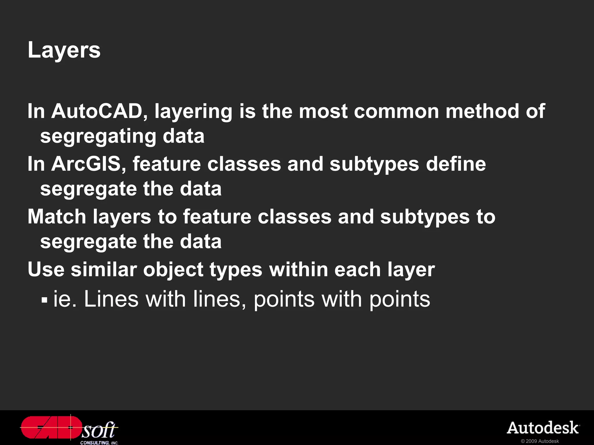 Layers

In AutoCAD, layering is the most common method of
  segregating data
In ArcGIS, feature classes and subtypes define
  segregate the data
Match layers to feature classes and subtypes to
  segregate the data
Use similar object types within each layer
  ie.   Lines with lines, points with points




                                                © 2009 Autodesk
 