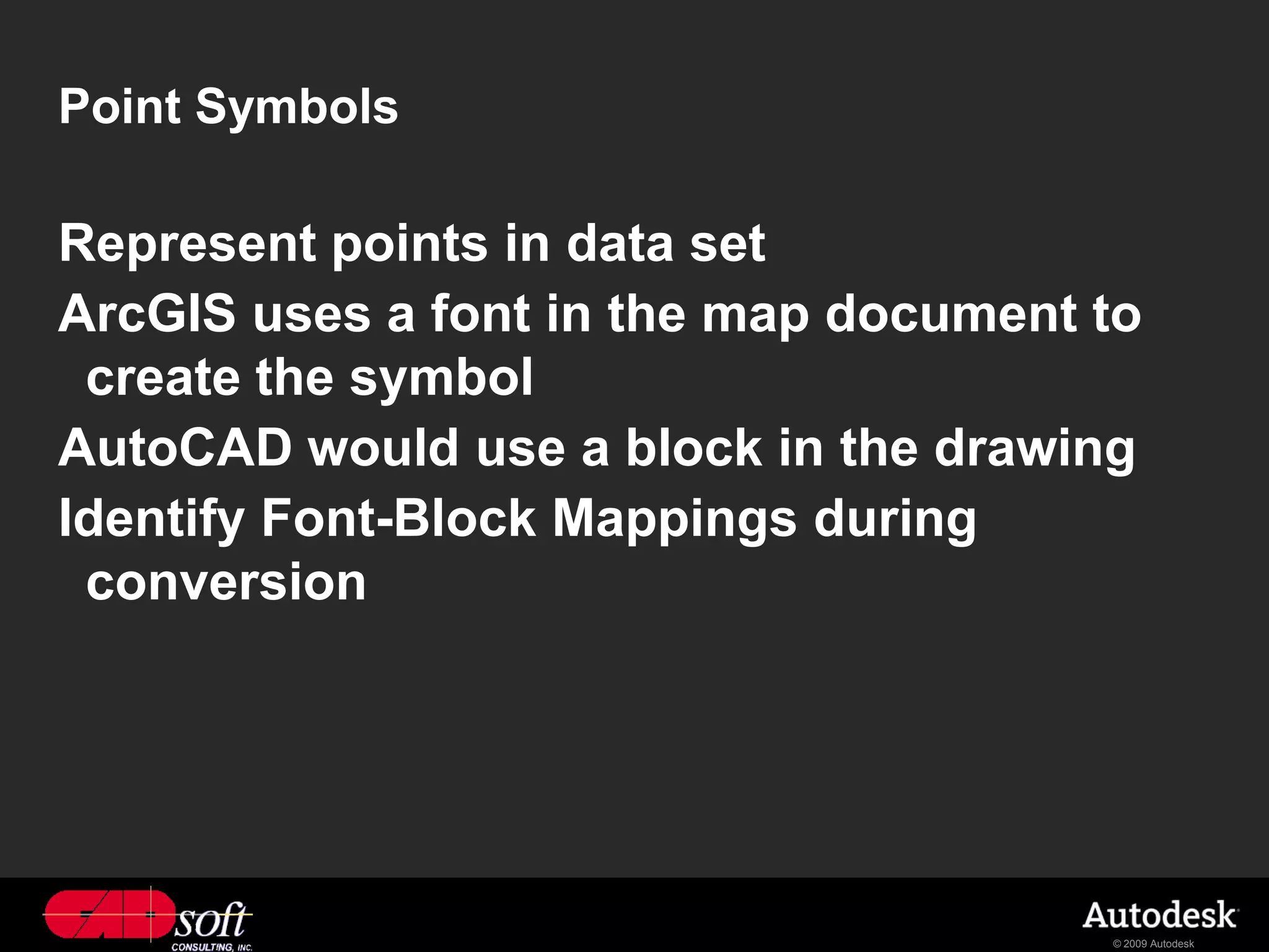 Point Symbols

Represent points in data set
ArcGIS uses a font in the map document to
 create the symbol
AutoCAD would use a block in the drawing
Identify Font-Block Mappings during
 conversion




                                       © 2009 Autodesk
 