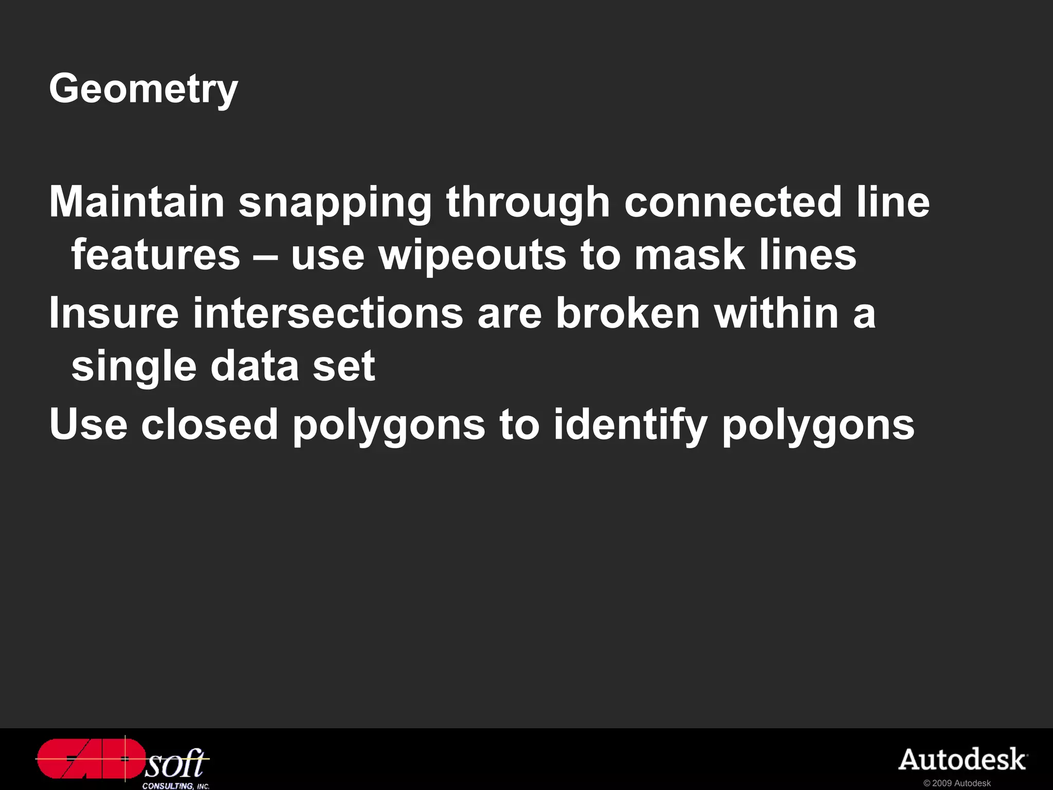 Geometry

Maintain snapping through connected line
 features – use wipeouts to mask lines
Insure intersections are broken within a
 single data set
Use closed polygons to identify polygons




                                       © 2009 Autodesk
 