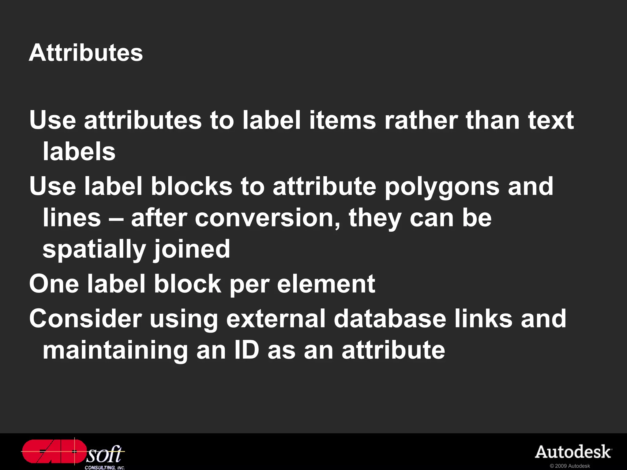 Attributes

Use attributes to label items rather than text
 labels
Use label blocks to attribute polygons and
 lines – after conversion, they can be
 spatially joined
One label block per element
Consider using external database links and
 maintaining an ID as an attribute



                                           © 2009 Autodesk
 