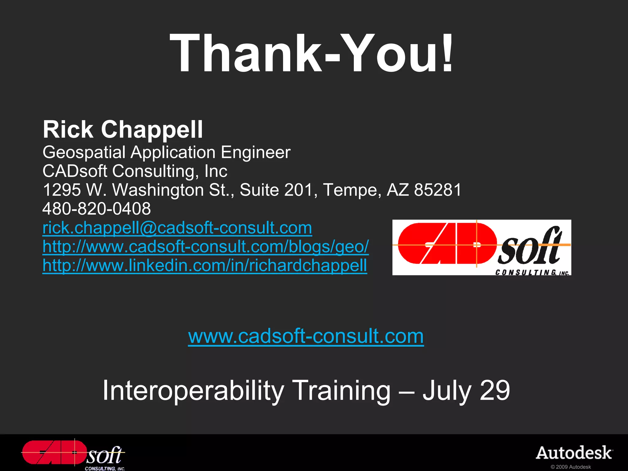 Thank-You!
Rick Chappell
Geospatial Application Engineer
CADsoft Consulting, Inc
1295 W. Washington St., Suite 201, Tempe, AZ 85281
480-820-0408
rick.chappell@cadsoft-consult.com
http://www.cadsoft-consult.com/blogs/geo/
http://www.linkedin.com/in/richardchappell



                 www.cadsoft-consult.com

       Interoperability Training – July 29

                                                     © 2009 Autodesk
 
