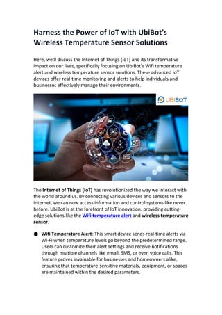 Harness the Power of IoT with UbiBot's
Wireless Temperature Sensor Solutions
Here, we'll discuss the Internet of Things (IoT) and its transformative
impact on our lives, specifically focusing on UbiBot's Wifi temperature
alert and wireless temperature sensor solutions. These advanced IoT
devices offer real-time monitoring and alerts to help individuals and
businesses effectively manage their environments.
The Internet of Things (IoT) has revolutionized the way we interact with
the world around us. By connecting various devices and sensors to the
internet, we can now access information and control systems like never
before. UbiBot is at the forefront of IoT innovation, providing cutting-
edge solutions like the Wifi temperature alert and wireless temperature
sensor.
● Wifi Temperature Alert: This smart device sends real-time alerts via
Wi-Fi when temperature levels go beyond the predetermined range.
Users can customize their alert settings and receive notifications
through multiple channels like email, SMS, or even voice calls. This
feature proves invaluable for businesses and homeowners alike,
ensuring that temperature-sensitive materials, equipment, or spaces
are maintained within the desired parameters.
 