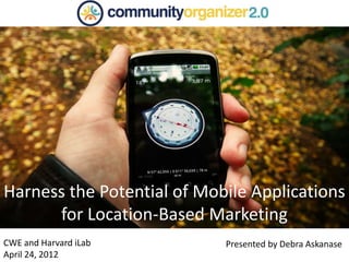 CWE and Harvard iLab
April 24, 2012
Harness the Potential of Mobile Applications
for Location-Based Marketing
Presented by Debra Askanase
 