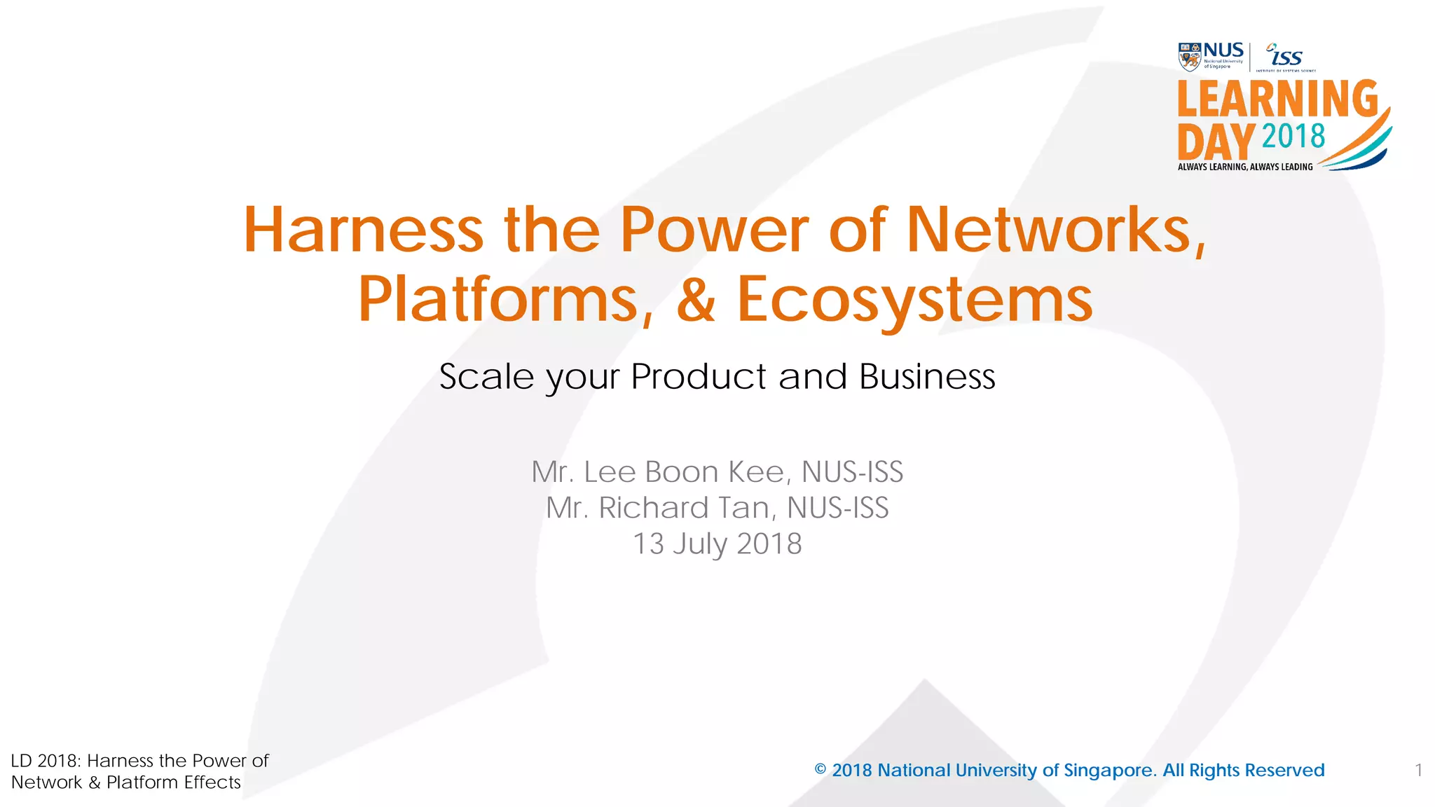 Harness the Power of Networks,
Platforms, & Ecosystems
Scale your Product and Business
© 2018 National University of Singapore. All Rights Reserved
Mr. Lee Boon Kee, NUS-ISS
Mr. Richard Tan, NUS-ISS
13 July 2018
1
LD 2018: Harness the Power of
Network & Platform Effects
 
