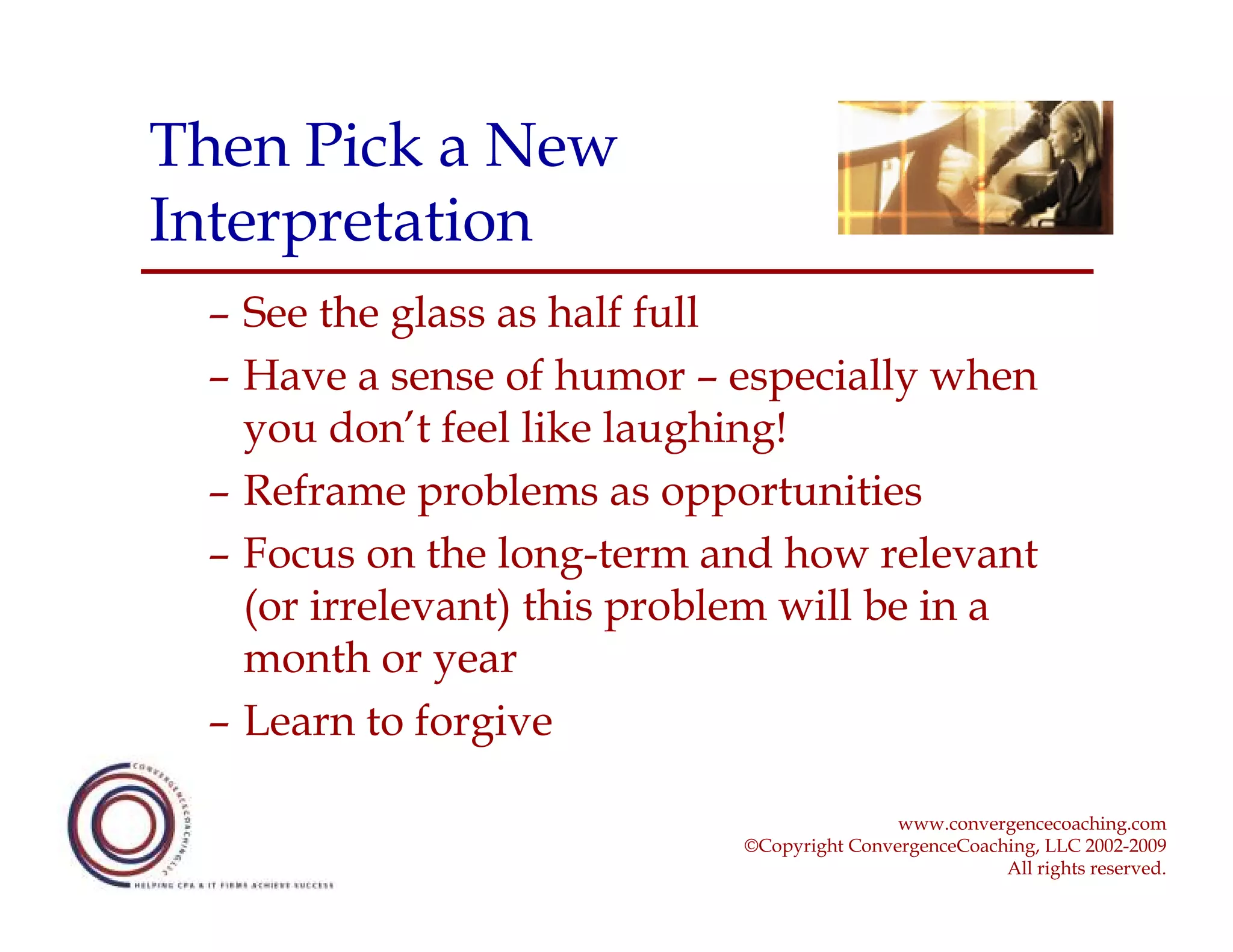 Then Pick a New
Interpretation
 – See the glass as half full
 – Have a sense of humor – especially when
   you don’t feel like laughing!
 – Reframe problems as opportunities
 – Focus on the long-term and how relevant
   (or irrelevant) this problem will be in a
   month or year
 – Learn to forgive

                                            www.convergencecoaching.com
                            ©Copyright ConvergenceCoaching, LLC 2002-2009
                                                       All rights reserved.
 