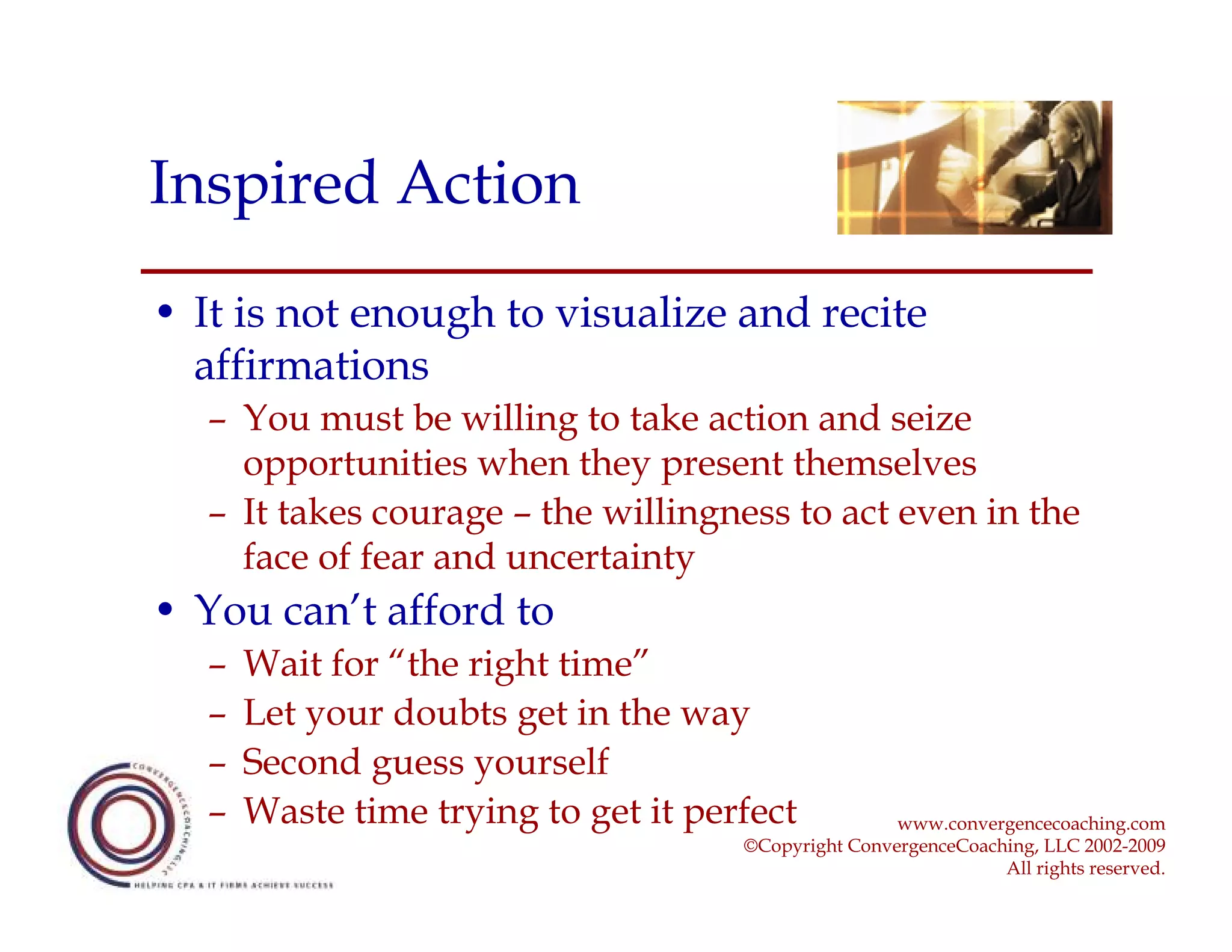 Inspired Action
• It is not enough to visualize and recite
  affirmations
   – You must be willing to take action and seize
     opportunities when they present themselves
   – It takes courage – the willingness to act even in the
     face of fear and uncertainty
• You can’t afford to
   –   Wait for “the right time”
   –   Let your doubts get in the way
   –   Second guess yourself
   –   Waste time trying to get it perfect            www.convergencecoaching.com
                                      ©Copyright ConvergenceCoaching, LLC 2002-2009
                                                                 All rights reserved.
 