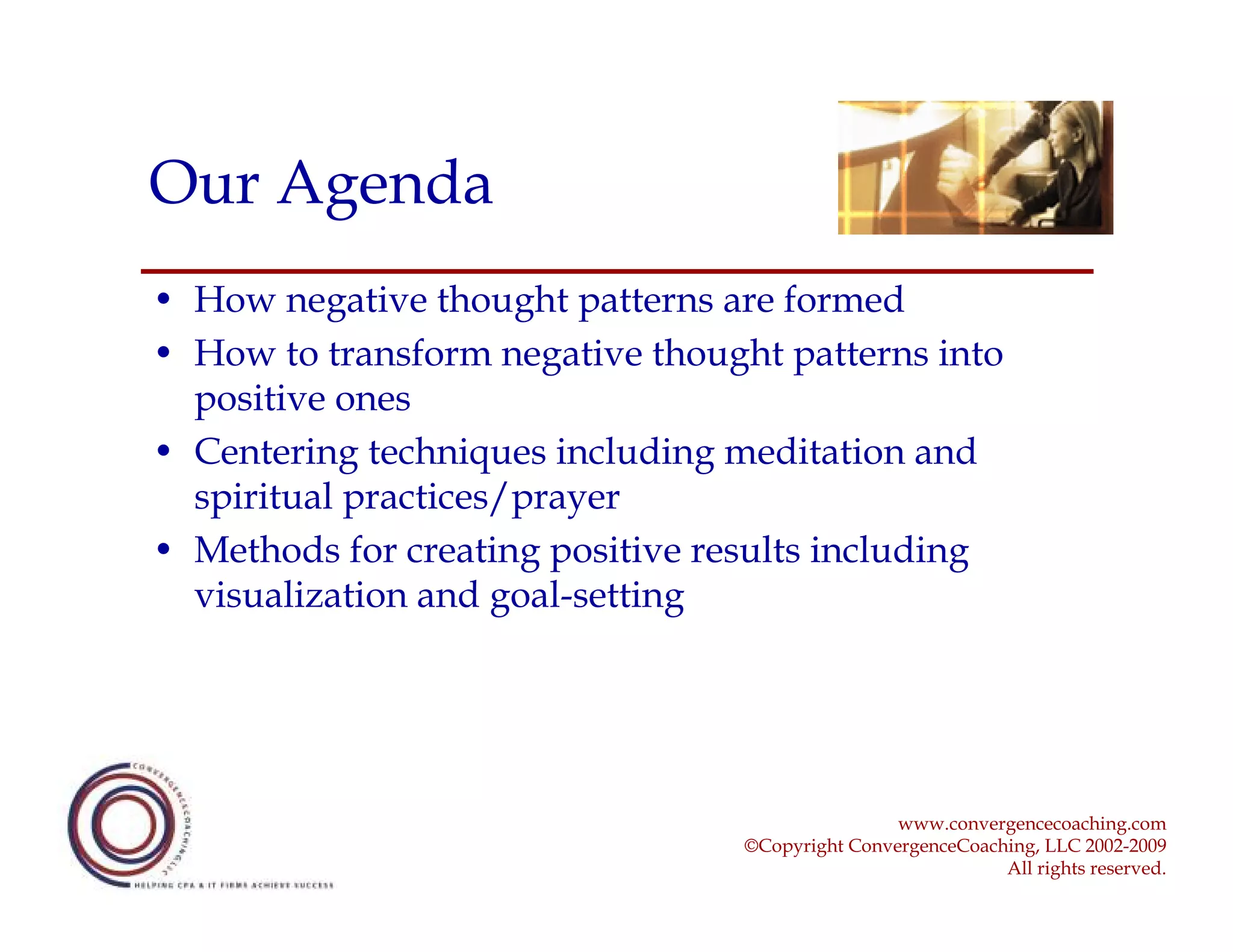 Our Agenda
• How negative thought patterns are formed
• How to transform negative thought patterns into
  positive ones
• Centering techniques including meditation and
  spiritual practices/prayer
• Methods for creating positive results including
  visualization and goal-setting




                                                  www.convergencecoaching.com
                                  ©Copyright ConvergenceCoaching, LLC 2002-2009
                                                             All rights reserved.
 