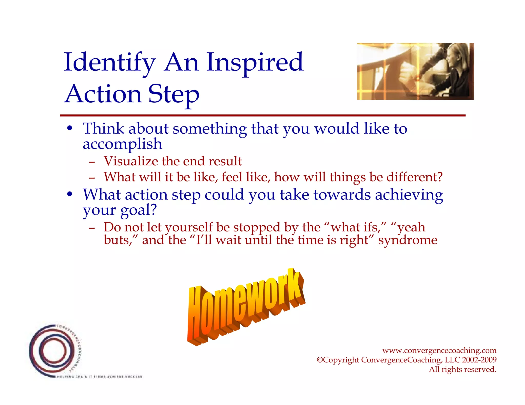 Identify An Inspired
Action Step
• Think about something that you would like to
  accomplish
   – Visualize the end result
   – What will it be like, feel like, how will things be different?
• What action step could you take towards achieving
  your goal?
   – Do not let yourself be stopped by the “what ifs,” “yeah
     buts,” and the “I’ll wait until the time is right” syndrome




                                                            www.convergencecoaching.com
                                            ©Copyright ConvergenceCoaching, LLC 2002-2009
                                                                       All rights reserved.
 