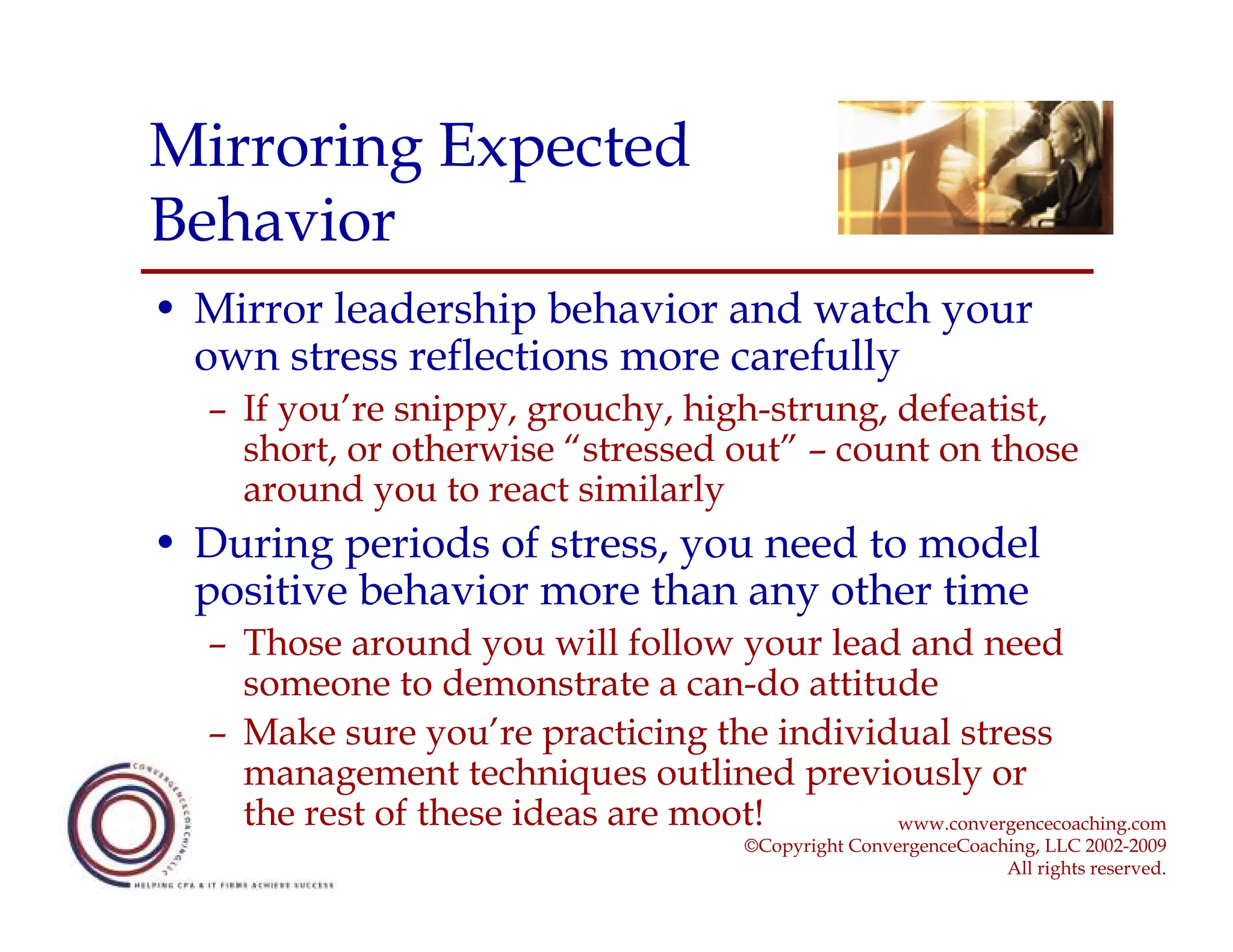 Mirroring Expected
Behavior
• Mirror leadership behavior and watch your
  own stress reflections more carefully
  – If you’re snippy, grouchy, high-strung, defeatist,
    short, or otherwise “stressed out” – count on those
    around you to react similarly
• During periods of stress, you need to model
  positive behavior more than any other time
  – Those around you will follow your lead and need
    someone to demonstrate a can-do attitude
  – Make sure you’re practicing the individual stress
    management techniques outlined previously or
    the rest of these ideas are moot!      www.convergencecoaching.com
                                        ©Copyright ConvergenceCoaching, LLC 2002-2009
                                                                   All rights reserved.
 
