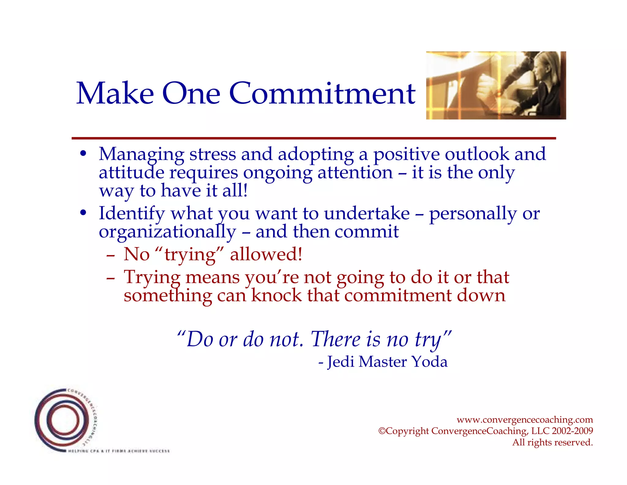 Make One Commitment
• Managing stress and adopting a positive outlook and
  attitude requires ongoing attention – it is the only
  way to have it all!
• Identify what you want to undertake – personally or
  organizationally – and then commit
   – No “trying” allowed!
   – Trying means you’re not going to do it or that
      something can knock that commitment down

           “Do or do not. There is no try”
                           - Jedi Master Yoda


                                                   www.convergencecoaching.com
                                   ©Copyright ConvergenceCoaching, LLC 2002-2009
                                                              All rights reserved.
 