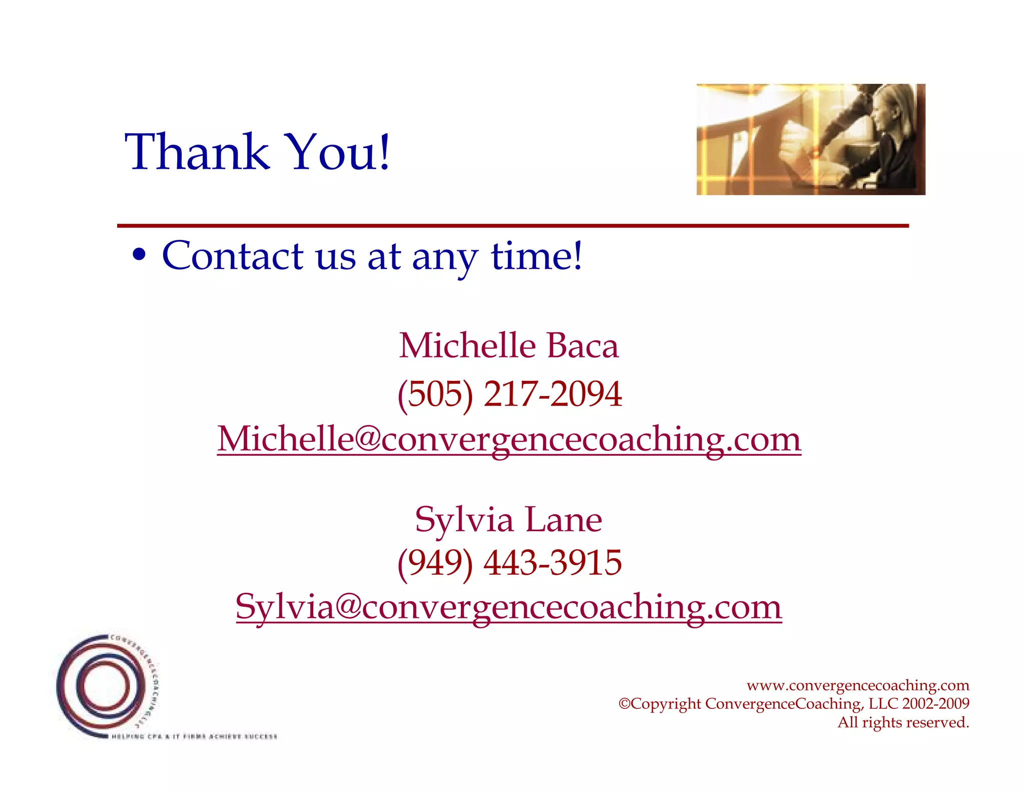Thank You!
• Contact us at any time!

              Michelle Baca
              (505) 217-2094
    Michelle@convergencecoaching.com

                Sylvia Lane
               (949) 443-3915
      Sylvia@convergencecoaching.com
                                            www.convergencecoaching.com
                            ©Copyright ConvergenceCoaching, LLC 2002-2009
                                                       All rights reserved.
 