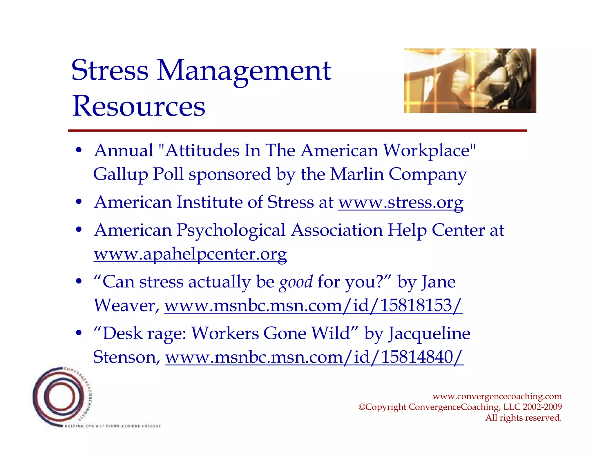 Stress Management
Resources
• Annual "Attitudes In The American Workplace"
  Gallup Poll sponsored by the Marlin Company
• American Institute of Stress at www.stress.org
• American Psychological Association Help Center at
  www.apahelpcenter.org
• “Can stress actually be good for you?” by Jane
  Weaver, www.msnbc.msn.com/id/15818153/
• “Desk rage: Workers Gone Wild” by Jacqueline
  Stenson, www.msnbc.msn.com/id/15814840/

                                                   www.convergencecoaching.com
                                   ©Copyright ConvergenceCoaching, LLC 2002-2009
                                                              All rights reserved.
 