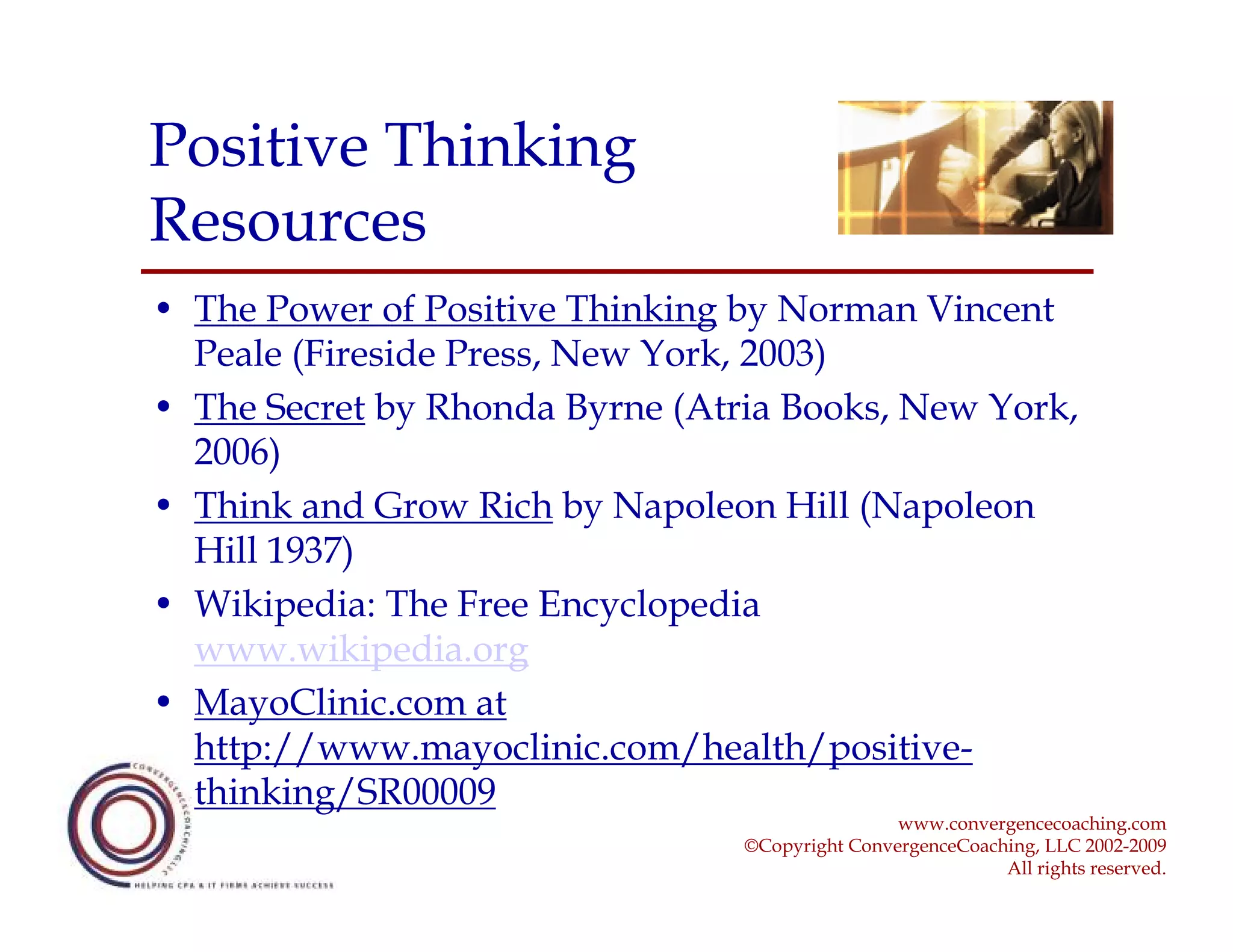 Positive Thinking
Resources
• The Power of Positive Thinking by Norman Vincent
  Peale (Fireside Press, New York, 2003)
• The Secret by Rhonda Byrne (Atria Books, New York,
  2006)
• Think and Grow Rich by Napoleon Hill (Napoleon
  Hill 1937)
• Wikipedia: The Free Encyclopedia
  www.wikipedia.org
• MayoClinic.com at
  http://www.mayoclinic.com/health/positive-
  thinking/SR00009
                                                 www.convergencecoaching.com
                                 ©Copyright ConvergenceCoaching, LLC 2002-2009
                                                            All rights reserved.
 