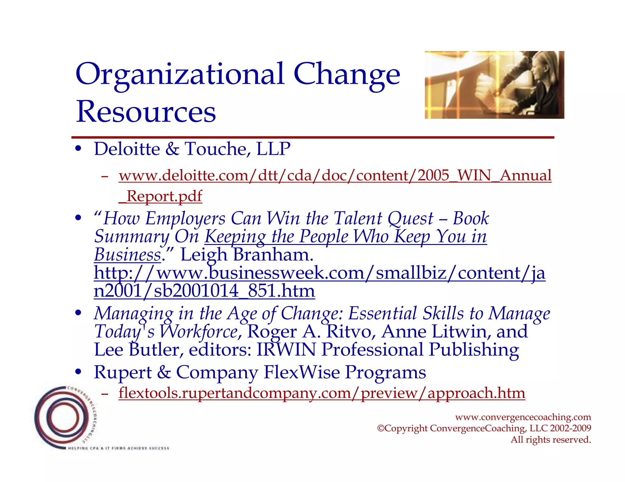 Organizational Change
Resources
• Deloitte & Touche, LLP
   – www.deloitte.com/dtt/cda/doc/content/2005_WIN_Annual
     _Report.pdf
• “How Employers Can Win the Talent Quest – Book
  Summary On Keeping the People Who Keep You in
  Business.” Leigh Branham.
  http://www.businessweek.com/smallbiz/content/ja
  n2001/sb2001014_851.htm
• Managing in the Age of Change: Essential Skills to Manage
  Today's Workforce, Roger A. Ritvo, Anne Litwin, and
  Lee Butler, editors: IRWIN Professional Publishing
• Rupert & Company FlexWise Programs
   – flextools.rupertandcompany.com/preview/approach.htm
                                                     www.convergencecoaching.com
                                     ©Copyright ConvergenceCoaching, LLC 2002-2009
                                                                All rights reserved.
 