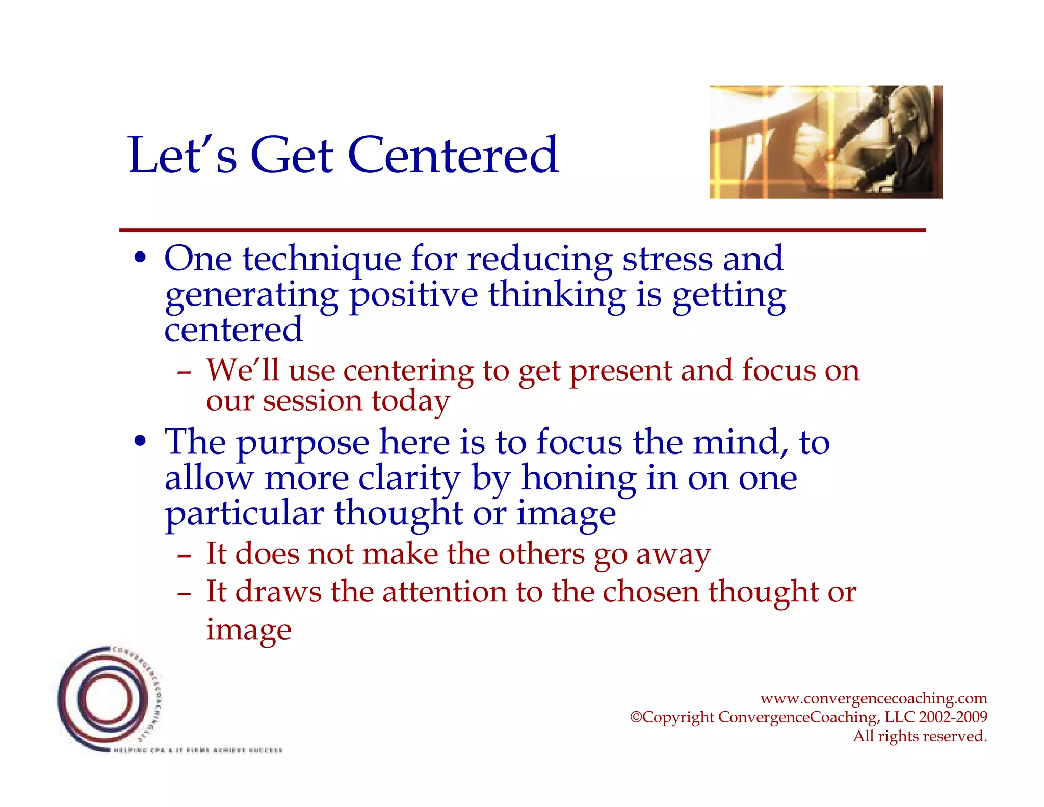 Let’s Get Centered
• One technique for reducing stress and
  generating positive thinking is getting
  centered
  – We’ll use centering to get present and focus on
    our session today
• The purpose here is to focus the mind, to
  allow more clarity by honing in on one
  particular thought or image
  – It does not make the others go away
  – It draws the attention to the chosen thought or
    image

                                                  www.convergencecoaching.com
                                  ©Copyright ConvergenceCoaching, LLC 2002-2009
                                                             All rights reserved.
 