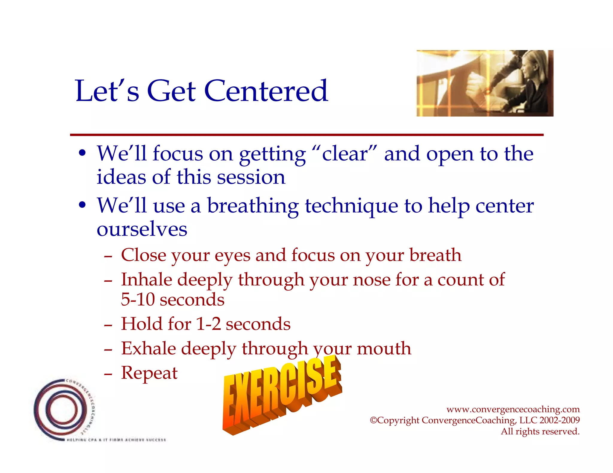 Let’s Get Centered
• We’ll focus on getting “clear” and open to the
  ideas of this session
• We’ll use a breathing technique to help center
  ourselves
  – Close your eyes and focus on your breath
  – Inhale deeply through your nose for a count of
    5-10 seconds
  – Hold for 1-2 seconds
  – Exhale deeply through your mouth
  – Repeat
                                                 www.convergencecoaching.com
                                 ©Copyright ConvergenceCoaching, LLC 2002-2009
                                                            All rights reserved.
 