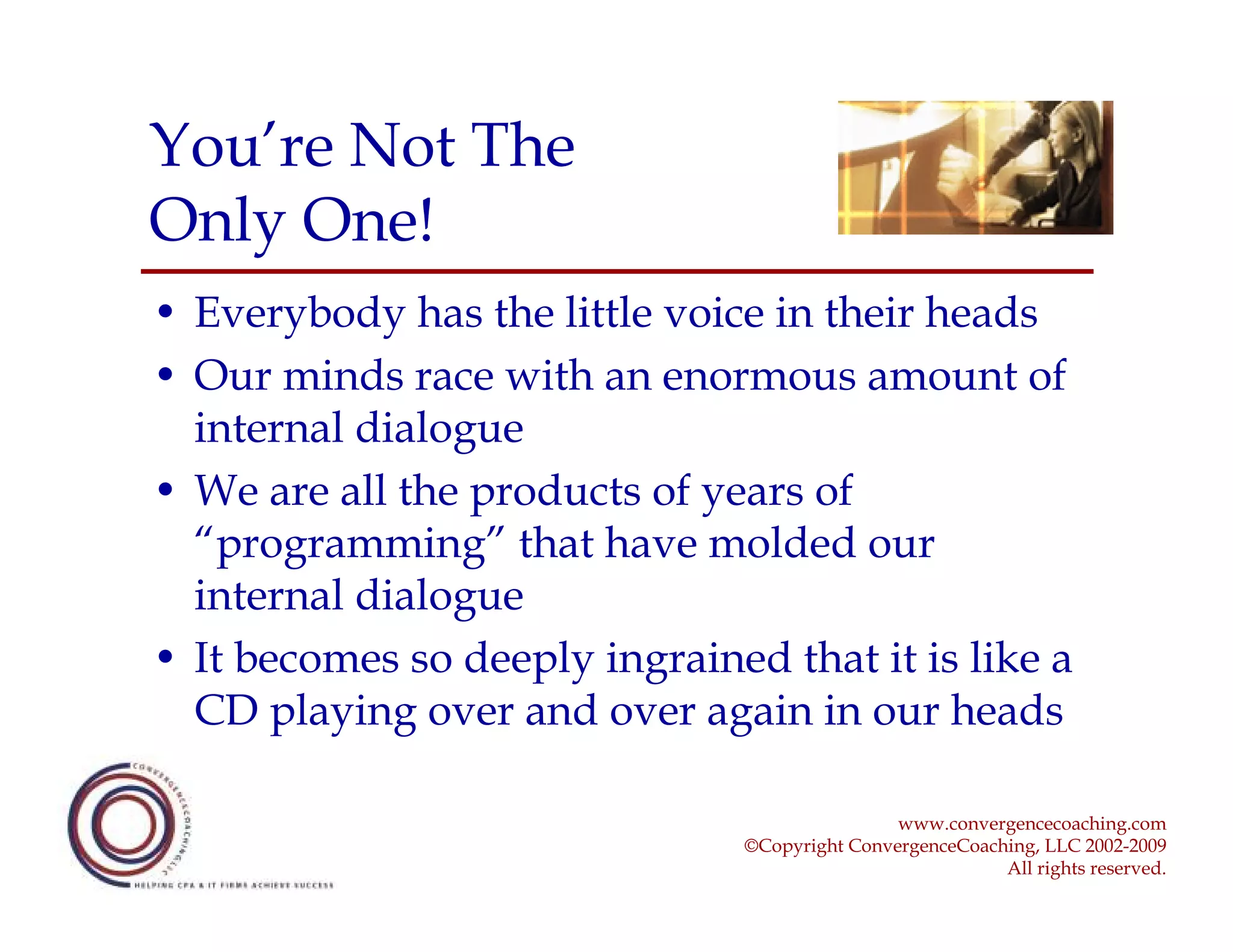 You’re Not The
Only One!
• Everybody has the little voice in their heads
• Our minds race with an enormous amount of
  internal dialogue
• We are all the products of years of
  “programming” that have molded our
  internal dialogue
• It becomes so deeply ingrained that it is like a
  CD playing over and over again in our heads

                                                www.convergencecoaching.com
                                ©Copyright ConvergenceCoaching, LLC 2002-2009
                                                           All rights reserved.
 