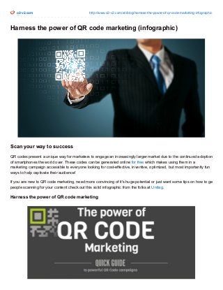 o2-v2.com http://www.o2-v2.com/en/blog/harness-the-power-of-qr-code-marketing-infographic
Harness the power of QR code marketing (infographic)
Scan your way to success
QR codes present a unique way for marketers to engage an increasingly larger market due to the continued adoption
of smartphones the world over. These codes can be generated online for free which makes using them in a
marketing campaign accessible to everyone looking for cost-effective, inventive, optimized, but most importantly fun
ways to help captivate their audience!
If you are new to QR code marketing, need more convincing of it's huge potential or just want some tips on how to get
people scanning for your content check out this solid infographic from the folks at Unitag.
Harness the power of QR code marketing
 