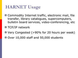 HARNET Usage Commodity Internet traffic, electronic mail, file transfer, library catalogues, supercomputers, bulletin board services, video-conferencing, etc TCP/IP network Very Congested (>90% for 20 hours per week) Over 10,000 staff and 50,000 students 