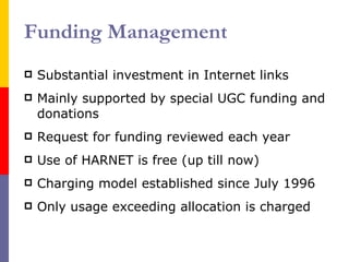 Funding Management Substantial investment in Internet links Mainly supported by special UGC funding and donations Request for funding reviewed each year Use of HARNET is free (up till now) Charging model established since July 1996 Only usage exceeding allocation is charged 