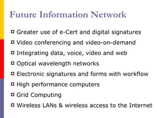 Future Information Network Greater use of e-Cert and digital signatures Video conferencing and video-on-demand Integrating data, voice, video and web Optical wavelength  networks E lectronic signatures and forms with workflow High performance  computers Grid Computing Wireless LANs & wireless access to the Internet 