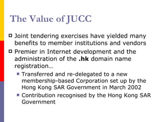The Value of JUCC Joint tendering exercises have yielded many benefits to member institutions and vendors Premier in Internet development and the administration of the  .hk  domain name registration… Transferred and re-delegated to a new membership-based Corporation set up by the Hong Kong SAR Government in March 2002 Contribution recognised by the Hong Kong SAR Government 